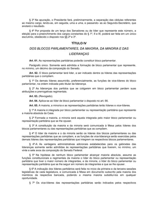§ 3º Na apuração, o Presidente fará, preliminarmente, a separação das cédulas referentes
ao mesmo cargo, lendo-as, em seguida, uma a uma, e passando- as ao Segundo-Secretário, que
anotará o resultado.
§ 4º Por proposta de um terço dos Senadores ou de líder que represente este número, a
eleição para o preenchimento dos cargos constantes do § 1º, II e III, poderá ser feita em um único
escrutínio, obedecido o disposto nos §§ 2º e 3º.
TÍTULO IV
DOS BLOCOS PARLAMENTARES, DA MAIORIA, DA MINORIA E DAS
LIDERANÇAS
Art. 61. As representações partidárias poderão constituir bloco parlamentar.
Parágrafo único. Somente será admitida a formação de bloco parlamentar que represente,
no mínimo, um décimo da composição do Senado.
Art. 62. O bloco parlamentar terá líder, a ser indicado dentre os líderes das representações
partidárias que o compõem.
§ 1º Os demais líderes assumirão, preferencialmente, as funções de vice-líderes do bloco
parlamentar, na ordem indicada pelo titular da liderança.
§ 2º As lideranças dos partidos que se coligarem em bloco parlamentar perdem suas
atribuições e prerrogativas regimentais.
Art. 63. (Revogado).
Art. 64. Aplica-se ao líder de bloco parlamentar o disposto no art. 66.
Art. 65. A maioria, a minoria e as representações partidárias terão líderes e vice-líderes.
§ 1º A maioria é integrada por bloco parlamentar ou representação partidária que represente
a maioria absoluta da Casa.
§ 2º Formada a maioria, a minoria será aquela integrada pelo maior bloco parlamentar ou
representação partidária que se lhe opuser.
§ 3º A constituição da maioria e da minoria será comunicada à Mesa pelos líderes dos
blocos parlamentares ou das representações partidárias que as compõem.
§ 4º O líder da maioria e o da minoria serão os líderes dos blocos parlamentares ou das
representações partidárias que as compõem, e as funções de vice-liderança serão exercidas pelos
demais líderes das representações partidárias que integrem os respectivos blocos parlamentares.
§ 4º-A As vantagens administrativas adicionais estabelecidas para os gabinetes das
lideranças somente serão admitidas às representações partidárias que tiverem, no mínimo, um
vinte e sete avos da composição do Senado Federal.
§ 5º Na hipótese de nenhum bloco parlamentar alcançar maioria absoluta, assume as
funções constitucionais e regimentais da maioria o líder do bloco parlamentar ou representação
partidária que tiver o maior número de integrantes, e da minoria, o líder do bloco parlamentar ou
representação partidária que se lhe seguir em número de integrantes e que se lhe opuser.
§ 6º A indicação dos líderes partidários será feita no início da primeira e da terceira sessões
legislativas de cada legislatura, e comunicada à Mesa em documento subscrito pela maioria dos
membros da respectiva bancada, podendo a mesma maioria substituí-los em qualquer
oportunidade.
§ 7º Os vice-líderes das representações partidárias serão indicados pelos respectivos
 