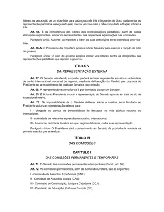 líderes, na proporção de um vice-líder para cada grupo de três integrantes de bloco parlamentar ou
representação partidária, assegurado pelo menos um vice-líder e não computada a fração inferior a
três.
Art. 66. É da competência dos líderes das representações partidárias, além de outras
atribuições regimentais, indicar os representantes das respectivas agremiações nas comissões.
Parágrafo único. Ausente ou impedido o líder, as suas atribuições serão exercidas pelo vice-
líder.
Art. 66-A. O Presidente da República poderá indicar Senador para exercer a função de líder
do governo.
Parágrafo único. O líder do governo poderá indicar vice-líderes dentre os integrantes das
representações partidárias que apoiem o governo.
TÍTULO V
DA REPRESENTAÇÃO EXTERNA
Art. 67. O Senado, atendendo a convite, poderá se fazer representar em ato ou solenidade
de cunho internacional, nacional ou regional, mediante deliberação do Plenário por proposta do
Presidente ou a requerimento de qualquer Senador ou comissão.
Art. 68. A representação externa far-se-á por comissão ou por um Senador.
Art. 69. É lícito ao Presidente avocar a representação do Senado quando se trate de ato de
excepcional relevo.
Art. 70. Na impossibilidade de o Plenário deliberar sobre a matéria, será facultado ao
Presidente autorizar representação externa para:
I - chegada ou partida de personalidade de destaque na vida pública nacional ou
internacional;
II - solenidade de relevante expressão nacional ou internacional;
III - funeral ou cerimônia fúnebre em que, regimentalmente, caiba essa representação.
Parágrafo único. O Presidente dará conhecimento ao Senado da providência adotada na
primeira sessão que se realizar.
TÍTULO VI
DAS COMISSÕES
CAPÍTULO I
DAS COMISSÕES PERMANENTES E TEMPORÁRIAS
Art. 71. O Senado terá comissões permanentes e temporárias (Const., art. 58).
Art. 72. As comissões permanentes, além da Comissão Diretora, são as seguintes:
I - Comissão de Assuntos Econômicos (CAE);
II - Comissão de Assuntos Sociais (CAS);
III - Comissão de Constituição, Justiça e Cidadania (CCJ);
IV - Comissão de Educação, Cultura e Esporte (CE);
 