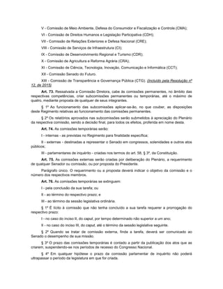 V - Comissão de Meio Ambiente, Defesa do Consumidor e Fiscalização e Controle (CMA);
VI - Comissão de Direitos Humanos e Legislação Participativa (CDH);
VII - Comissão de Relações Exteriores e Defesa Nacional (CRE);
VIII - Comissão de Serviços de Infraestrutura (CI);
IX - Comissão de Desenvolvimento Regional e Turismo (CDR);
X - Comissão de Agricultura e Reforma Agrária (CRA);
XI - Comissão de Ciência, Tecnologia, Inovação, Comunicação e Informática (CCT);
XII - Comissão Senado do Futuro.
XIII - Comissão de Transparência e Governança Pública (CTG). (Incluído pela Resolução nº
12, de 2015)
Art. 73. Ressalvada a Comissão Diretora, cabe às comissões permanentes, no âmbito das
respectivas competências, criar subcomissões permanentes ou temporárias, até o máximo de
quatro, mediante proposta de qualquer de seus integrantes.
§ 1º Ao funcionamento das subcomissões aplicar-se-ão, no que couber, as disposições
deste Regimento relativas ao funcionamento das comissões permanentes.
§ 2º Os relatórios aprovados nas subcomissões serão submetidos à apreciação do Plenário
da respectiva comissão, sendo a decisão final, para todos os efeitos, proferida em nome desta.
Art. 74. As comissões temporárias serão:
I - internas - as previstas no Regimento para finalidade específica;
II - externas - destinadas a representar o Senado em congressos, solenidades e outros atos
públicos;
III - parlamentares de inquérito - criadas nos termos do art. 58, § 3º, da Constituição.
Art. 75. As comissões externas serão criadas por deliberação do Plenário, a requerimento
de qualquer Senador ou comissão, ou por proposta do Presidente.
Parágrafo único. O requerimento ou a proposta deverá indicar o objetivo da comissão e o
número dos respectivos membros.
Art. 76. As comissões temporárias se extinguem:
I - pela conclusão da sua tarefa; ou
II - ao término do respectivo prazo; e
III - ao término da sessão legislativa ordinária.
§ 1º É lícito à comissão que não tenha concluído a sua tarefa requerer a prorrogação do
respectivo prazo:
I - no caso do inciso II, do caput, por tempo determinado não superior a um ano;
II - no caso do inciso III, do caput, até o término da sessão legislativa seguinte.
§ 2º Quando se tratar de comissão externa, finda a tarefa, deverá ser comunicado ao
Senado o desempenho de sua missão.
§ 3º O prazo das comissões temporárias é contado a partir da publicação dos atos que as
criarem, suspendendo-se nos períodos de recesso do Congresso Nacional.
§ 4º Em qualquer hipótese o prazo da comissão parlamentar de inquérito não poderá
ultrapassar o período da legislatura em que for criada.
 