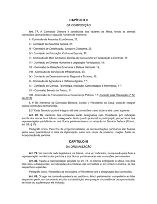 CAPÍTULO II
DA COMPOSIÇÃO
Art. 77. A Comissão Diretora é constituída dos titulares da Mesa, tendo as demais
comissões permanentes o seguinte número de membros:
I - Comissão de Assuntos Econômicos, 27;
II - Comissão de Assuntos Sociais, 21;
III - Comissão de Constituição, Justiça e Cidadania, 27;
IV - Comissão de Educação, Cultura e Esporte, 27;
V - Comissão de Meio Ambiente, Defesa do Consumidor e Fiscalização e Controle, 17;
VI - Comissão de Direitos Humanos e Legislação Participativa, 19;
VII - Comissão de Relações Exteriores e Defesa Nacional, 19;
VIII - Comissão de Serviços de Infraestrutura, 23;
IX - Comissão de Desenvolvimento Regional e Turismo, 17;
X - Comissão de Agricultura e Reforma Agrária, 17;
XI - Comissão de Ciência, Tecnologia, Inovação, Comunicação e Informática, 17;
XII - Comissão Senado do Futuro, 11.
XIII - Comissão de Transparência e Governança Pública, 17. (Incluído pela Resolução nº 12,
de 2015)
§ 1º Os membros da Comissão Diretora, exceto o Presidente da Casa, poderão integrar
outras comissões permanentes.
§ 2º Cada Senador poderá integrar até três comissões como titular e três como suplente.
Art. 78. Os membros das comissões serão designados pelo Presidente, por indicação
escrita dos respectivos líderes, assegurada, tanto quanto possível, a participação proporcional das
representações partidárias ou dos blocos parlamentares com atuação no Senado Federal (Const.,
art. 58, § 1º).
Parágrafo único. Para fins de proporcionalidade, as representações partidárias são fixadas
pelos seus quantitativos à data da diplomação, salvo nos casos de posterior criação, fusão ou
incorporação de partidos.
CAPÍTULO III
DA ORGANIZAÇÃO
Art. 79. No início de cada legislatura, os líderes, uma vez indicados, reunir-se-ão para fixar a
representação numérica dos partidos e dos blocos parlamentares nas comissões permanentes.
Art. 80. Fixada a representação prevista no art. 79, os líderes entregarão à Mesa, nos dois
dias úteis subsequentes, as indicações dos titulares das comissões e, em ordem numérica, as dos
respectivos suplentes.
Parágrafo único. Recebidas as indicações, o Presidente fará a designação das comissões.
Art. 81. O lugar na comissão pertence ao partido ou bloco parlamentar, competindo ao líder
respectivo pedir, em documento escrito, a substituição, em qualquer circunstância ou oportunidade,
de titular ou suplente por ele indicado.
 