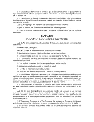 § 1º A substituição de membro da comissão que se desligar do partido ao qual pertence o
lugar na comissão não alterará a proporcionalidade estabelecida nos termos do parágrafo único do
art. 78 e do art. 79.
§ 2º A substituição de Senador que exerça a presidência de comissão, salvo na hipótese de
seu desligamento do partido que ali representar, deverá ser precedida de autorização da maioria
da respectiva bancada.
Art. 82. A designação dos membros das comissões temporárias será feita:
I - para as internas, nas oportunidades estabelecidas neste Regimento;
II - para as externas, imediatamente após a aprovação do requerimento que der motivo à
sua criação.
CAPÍTULO IV
DA SUPLÊNCIA, DAS VAGAS E DAS SUBSTITUIÇÕES
Art. 83. As comissões permanentes, exceto a Diretora, terão suplentes em número igual ao
de titulares.
Parágrafo único. (Revogado).
Art. 84. Compete ao suplente substituir o membro da comissão:
I - eventualmente, nos seus impedimentos, para quorum nas reuniões;
II - por determinados períodos, nas hipóteses previstas nos arts. 39, 40 e 43.
§ 1º A convocação será feita pelo Presidente da comissão, obedecida a ordem numérica e a
representação partidária.
§ 2º Ao suplente poderá ser distribuída proposição para relatar quando:
I - se tratar de substituição prevista no inciso II do caput;
II - se tratar de matéria em regime de urgência;
III - o volume das matérias despachadas à comissão assim o justifique.
§ 3º Nas hipóteses dos incisos II e III do § 2º, se a representação do bloco parlamentar ou do
partido a que pertencer o suplente estiver completa na reunião, o seu voto só será computado em
relação à matéria que relatar, deixando de participar da deliberação o suplente convocado por
último ou, na inexistência desse, o último dos titulares do bloco parlamentar ou do partido,
conforme a lista oficial da comissão, publicada no Diário do Senado Federal.
§ 4º Serão devolvidas ao Presidente da comissão, para serem redistribuídas, as proposições
em poder de titular ou suplente que se afastar do exercício do mandato nos casos dos arts. 39, 40
e 43.
Art. 85. Em caso de impedimento temporário de membro da comissão e não havendo
suplente a convocar, o Presidente desta solicitará à Presidência da Mesa a designação de
substituto, devendo a escolha recair em Senador do mesmo partido ou bloco parlamentar do
substituído, salvo se os demais representantes do partido ou bloco não puderem ou não quiserem
aceitar a designação.
§ 1º Ausentes o Presidente e o Vice-Presidente da comissão, o Presidente do Senado
poderá designar, de ofício, substitutos eventuais a fim de possibilitar o funcionamento do órgão.
§ 2º Cessará o exercício do substituto desde que o substituído compareça à reunião da
respectiva comissão.
 