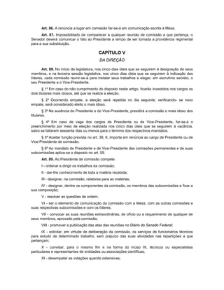 Art. 86. A renúncia a lugar em comissão far-se-á em comunicação escrita à Mesa.
Art. 87. Impossibilitado de comparecer a qualquer reunião de comissão a que pertença, o
Senador deverá comunicar o fato ao Presidente a tempo de ser tomada a providência regimental
para a sua substituição.
CAPÍTULO V
DA DIREÇÃO
Art. 88. No início da legislatura, nos cinco dias úteis que se seguirem à designação de seus
membros, e na terceira sessão legislativa, nos cinco dias úteis que se seguirem à indicação dos
líderes, cada comissão reunir-se-á para instalar seus trabalhos e eleger, em escrutínio secreto, o
seu Presidente e o Vice-Presidente.
§ 1º Em caso do não cumprimento do disposto neste artigo, ficarão investidos nos cargos os
dois titulares mais idosos, até que se realize a eleição.
§ 2º Ocorrendo empate, a eleição será repetida no dia seguinte; verificando- se novo
empate, será considerado eleito o mais idoso.
§ 3º Na ausência do Presidente e do Vice-Presidente, presidirá a comissão o mais idoso dos
titulares.
§ 4º Em caso de vaga dos cargos de Presidente ou de Vice-Presidente, far-se-á o
preenchimento por meio de eleição realizada nos cinco dias úteis que se seguirem à vacância,
salvo se faltarem sessenta dias ou menos para o término dos respectivos mandatos.
§ 5º Aceitar função prevista no art. 39, II, importa em renúncia ao cargo de Presidente ou de
Vice-Presidente de comissão.
§ 6º Ao mandato de Presidente e de Vice-Presidente das comissões permanentes e de suas
subcomissões aplica-se o disposto no art. 59.
Art. 89. Ao Presidente de comissão compete:
I - ordenar e dirigir os trabalhos da comissão;
II - dar-lhe conhecimento de toda a matéria recebida;
III - designar, na comissão, relatores para as matérias;
IV - designar, dentre os componentes da comissão, os membros das subcomissões e fixar a
sua composição;
V - resolver as questões de ordem;
VI - ser o elemento de comunicação da comissão com a Mesa, com as outras comissões e
suas respectivas subcomissões e com os líderes;
VII - convocar as suas reuniões extraordinárias, de ofício ou a requerimento de qualquer de
seus membros, aprovado pela comissão;
VIII - promover a publicação das atas das reuniões no Diário do Senado Federal;
IX - solicitar, em virtude de deliberação da comissão, os serviços de funcionários técnicos
para estudo de determinado trabalho, sem prejuízo das suas atividades nas repartições a que
pertençam;
X - convidar, para o mesmo fim e na forma do inciso IX, técnicos ou especialistas
particulares e representantes de entidades ou associações científicas;
XI - desempatar as votações quando ostensivas;
 