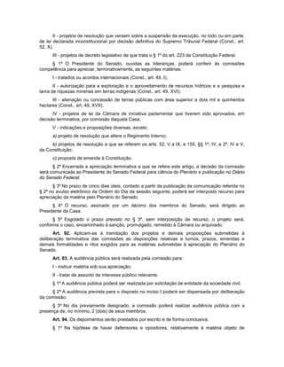 II - projetos de resolução que versem sobre a suspensão da execução, no todo ou em parte,
de lei declarada inconstitucional por decisão definitiva do Supremo Tribunal Federal (Const., art.
52, X).
III - projetos de decreto legislativo de que trata o § 1º do art. 223 da Constituição Federal.
§ 1º O Presidente do Senado, ouvidas as lideranças, poderá conferir às comissões
competência para apreciar, terminativamente, as seguintes matérias:
I - tratados ou acordos internacionais (Const., art. 49, I);
II - autorização para a exploração e o aproveitamento de recursos hídricos e a pesquisa e
lavra de riquezas minerais em terras indígenas (Const., art. 49, XVI);
III - alienação ou concessão de terras públicas com área superior a dois mil e quinhentos
hectares (Const., art. 49, XVII);
IV - projetos de lei da Câmara de iniciativa parlamentar que tiverem sido aprovados, em
decisão terminativa, por comissão daquela Casa;
V - indicações e proposições diversas, exceto:
a) projeto de resolução que altere o Regimento Interno;
b) projetos de resolução a que se referem os arts. 52, V a IX, e 155, §§ 1º, IV, e 2º, IV e V,
da Constituição;
c) proposta de emenda à Constituição.
§ 2º Encerrada a apreciação terminativa a que se refere este artigo, a decisão da comissão
será comunicada ao Presidente do Senado Federal para ciência do Plenário e publicação no Diário
do Senado Federal.
§ 3º No prazo de cinco dias úteis, contado a partir da publicação da comunicação referida no
§ 2º no avulso eletrônico da Ordem do Dia da sessão seguinte, poderá ser interposto recurso para
apreciação da matéria pelo Plenário do Senado.
§ 4º O recurso, assinado por um décimo dos membros do Senado, será dirigido ao
Presidente da Casa.
§ 5º Esgotado o prazo previsto no § 3º, sem interposição de recurso, o projeto será,
conforme o caso, encaminhado à sanção, promulgado, remetido à Câmara ou arquivado.
Art. 92. Aplicam-se à tramitação dos projetos e demais proposições submetidas à
deliberação terminativa das comissões as disposições relativas a turnos, prazos, emendas e
demais formalidades e ritos exigidos para as matérias submetidas à apreciação do Plenário do
Senado.
Art. 93. A audiência pública será realizada pela comissão para:
I - instruir matéria sob sua apreciação;
II - tratar de assunto de interesse público relevante.
§ 1º A audiência pública poderá ser realizada por solicitação de entidade da sociedade civil.
§ 2º A audiência prevista para o disposto no inciso I poderá ser dispensada por deliberação
da comissão.
§ 3º No dia previamente designado, a comissão poderá realizar audiência pública com a
presença de, no mínimo, 2 (dois) de seus membros.
Art. 94. Os depoimentos serão prestados por escrito e de forma conclusiva.
§ 1º Na hipótese de haver defensores e opositores, relativamente à matéria objeto de
 