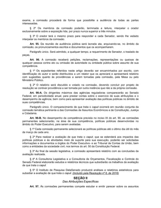 exame, a comissão procederá de forma que possibilite a audiência de todas as partes
interessadas.
§ 2º Os membros da comissão poderão, terminada a leitura, interpelar o orador
exclusivamente sobre a exposição lida, por prazo nunca superior a três minutos.
§ 3º O orador terá o mesmo prazo para responder a cada Senador, sendo lhe vedado
interpelar os membros da comissão.
Art. 95. Da reunião de audiência pública será lavrada ata, arquivando-se, no âmbito da
comissão, os pronunciamentos escritos e documentos que os acompanharem.
Parágrafo único. Será admitido, a qualquer tempo, a requerimento de Senador, o traslado de
peças.
Art. 96. A comissão receberá petições, reclamações, representações ou queixas de
qualquer pessoa contra ato ou omissão de autoridade ou entidade pública sobre assunto de sua
competência.
§ 1º Os expedientes referidos neste artigo deverão ser encaminhados por escrito, com
identificação do autor e serão distribuídos a um relator que os apreciará e apresentará relatório
com sugestões quanto às providências a serem tomadas pela comissão, pela Mesa ou pelo
Ministério Público.
§ 2º O relatório será discutido e votado na comissão, devendo concluir por projeto de
resolução se contiver providência a ser tomada por outra instância que não a da própria comissão.
Art. 96-A. Os dirigentes máximos das agências reguladoras comparecerão ao Senado
Federal, em periodicidade anual, para prestar contas sobre o exercício de suas atribuições e o
desempenho da agência, bem como para apresentar avaliação das políticas públicas no âmbito de
suas competências.
Parágrafo único. O comparecimento de que trata o caput ocorrerá em reunião conjunta da
comissão temática pertinente e das Comissões de Assuntos Econômicos e de Constituição, Justiça
e Cidadania.
Art. 96-B. No desempenho da competência prevista no inciso IX do art. 90, as comissões
permanentes selecionarão, na área de sua competência, políticas públicas desenvolvidas no
âmbito do Poder Executivo, para serem avaliadas.
§ 1º Cada comissão permanente selecionará as políticas públicas até o último dia útil do mês
de março de cada ano.
§ 2º Para realizar a avaliação de que trata o caput, que se estenderá aos impactos das
políticas públicas e às atividades meio de suporte para sua execução, poderão ser solicitadas
informações e documentos a órgãos do Poder Executivo- e ao Tribunal de Contas da União, bem
como a entidades da sociedade civil, nos termos do art. 50 da Constituição Federal.
§ 3º Ao final da sessão legislativa, a comissão apresentará relatório com as conclusões da
avaliação realizada.
§ 4º A Consultoria Legislativa e a Consultoria de Orçamentos, Fiscalização e Controle do
Senado Federal elaborarão estudos e relatórios técnicos que subsidiarão os trabalhos da avaliação
de que trata o caput.
§ 5º O Instituto de Pesquisa DataSenado produzirá análises e relatórios estatísticos para
subsidiar a avaliação de que trata o caput. (Incluído pela Resolução nº 6, de 2016)
SEÇÃO II
Das Atribuições Específicas
Art. 97. Às comissões permanentes compete estudar e emitir parecer sobre os assuntos
 
