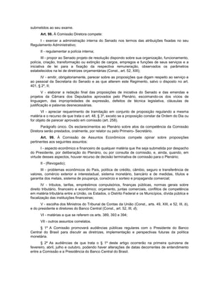 submetidos ao seu exame.
Art. 98. À Comissão Diretora compete:
I - exercer a administração interna do Senado nos termos das atribuições fixadas no seu
Regulamento Administrativo;
II - regulamentar a polícia interna;
III - propor ao Senado projeto de resolução dispondo sobre sua organização, funcionamento,
polícia, criação, transformação ou extinção de cargos, empregos e funções de seus serviços e a
iniciativa de lei para a fixação da respectiva remuneração, observados os parâmetros
estabelecidos na lei de diretrizes orçamentárias (Const., art. 52, XIII);
IV - emitir, obrigatoriamente, parecer sobre as proposições que digam respeito ao serviço e
ao pessoal da Secretaria do Senado e as que alterem este Regimento, salvo o disposto no art.
401, § 2º, II;
V - elaborar a redação final das proposições de iniciativa do Senado e das emendas e
projetos da Câmara dos Deputados aprovados pelo Plenário, escoimando-os dos vícios de
linguagem, das impropriedades de expressão, defeitos de técnica legislativa, cláusulas de
justificação e palavras desnecessárias.
VI - apreciar requerimento de tramitação em conjunto de proposição regulando a mesma
matéria e o recurso de que trata o art. 48, § 3º, exceto se a proposição constar da Ordem do Dia ou
for objeto de parecer aprovado em comissão (art. 258).
Parágrafo único. Os esclarecimentos ao Plenário sobre atos da competência da Comissão
Diretora serão prestados, oralmente, por relator ou pelo Primeiro- Secretário.
Art. 99. À Comissão de Assuntos Econômicos compete opinar sobre proposições
pertinentes aos seguintes assuntos:
I - aspecto econômico e financeiro de qualquer matéria que lhe seja submetida por despacho
do Presidente, por deliberação do Plenário, ou por consulta de comissão, e, ainda, quando, em
virtude desses aspectos, houver recurso de decisão terminativa de comissão para o Plenário;
II - (Revogado);
III - problemas econômicos do País, política de crédito, câmbio, seguro e transferência de
valores, comércio exterior e interestadual, sistema monetário, bancário e de medidas, títulos e
garantia dos metais, sistema de poupança, consórcio e sorteio e propaganda comercial;
IV - tributos, tarifas, empréstimos compulsórios, finanças públicas, normas gerais sobre
direito tributário, financeiro e econômico; orçamento, juntas comerciais, conflitos de competência
em matéria tributária entre a União, os Estados, o Distrito Federal e os Municípios, dívida pública e
fiscalização das instituições financeiras;
V - escolha dos Ministros do Tribunal de Contas da União (Const., arts. 49, XIII, e 52, III, b),
e do presidente e diretores do Banco Central (Const., art. 52, III, d);
VI - matérias a que se referem os arts. 389, 393 e 394;
VII - outros assuntos correlatos.
§ 1º A Comissão promoverá audiências públicas regulares com o Presidente do Banco
Central do Brasil para discutir as diretrizes, implementação e perspectivas futuras da política
monetária.
§ 2º As audiências de que trata o § 1º deste artigo ocorrerão na primeira quinzena de
fevereiro, abril, julho e outubro, podendo haver alterações de datas decorrentes de entendimento
entre a Comissão e a Presidência do Banco Central do Brasil.
 