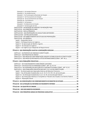 Subseção III - Da Votação Ostensiva ...................................................................................................................... 72
Subseção IV - Da Votação Secreta.......................................................................................................................... 73
Subseção V - Da Proclamação do Resultado da Votação....................................................................................... 73
Subseção VI - Do Processamento da Votação........................................................................................................ 73
Subseção VII - Do Encaminhamento da Votação ................................................................................................... 75
Subseção VIII - Da Preferência ............................................................................................................................... 76
Subseção IX - Do Destaque .................................................................................................................................... 76
Subseção X - Do Adiamento da Votação................................................................................................................ 77
Subseção XI - Da Declaração de Voto .................................................................................................................... 77
CAPÍTULO XIV - DA REDAÇÃO DO VENCIDO E DA REDAÇÃO FINAL ............................................................... 77
CAPÍTULO XV - DA CORREÇÃO DE ERRO........................................................................................................ 78
CAPÍTULO XVI - DOS AUTÓGRAFOS............................................................................................................... 79
CAPÍTULO XVII - DAS PROPOSIÇÕES DE LEGISLATURAS ANTERIORES ........................................................... 79
CAPÍTULO XVIII - DA PREJUDICIALIDADE....................................................................................................... 80
CAPÍTULO XIX - DO SOBRESTAMENTO DO ESTUDO DAS PROPOSIÇÕES ....................................................... 80
CAPÍTULO XX - DA URGÊNCIA........................................................................................................................ 80
Seção I - Disposições Gerais ..................................................................................................................... 81
Seção II - Do Requerimento de Urgência.................................................................................................. 81
Seção III - Da Apreciação de Matéria Urgente.......................................................................................... 82
Seção IV - Da Extinção da Urgência .......................................................................................................... 83
Seção V - Da Urgência que Independe de Requerimento ........................................................................ 83
TÍTULO IX - DAS PROPOSIÇÕES SUJEITAS A DISPOSIÇÕES ESPECIAIS.......................................................... 83
CAPÍTULO I - DA PROPOSTA DE EMENDA À CONSTITUIÇÃO ......................................................................... 84
CAPÍTULO II - DOS PROJETOS DE CÓDIGO..................................................................................................... 85
CAPÍTULO III - DOS PROJETOS COM TRAMITAÇÃO URGENTE ESTABELECIDA PELA CONSTITUIÇÃO............. 86
CAPÍTULO IV - DOS PROJETOS REFERENTES A ATOS INTERNACIONAIS (CONST., ART. 49, I) ......................... 87
TÍTULO X - DAS ATRIBUIÇÕES PRIVATIVAS................................................................................................. 87
CAPÍTULO I - DO FUNCIONAMENTO COMO ÓRGÃO JUDICIÁRIO.................................................................. 87
CAPÍTULO II - DA ESCOLHA DE AUTORIDADES (CONST., ART. 52, III E IV) ...................................................... 88
CAPÍTULO III - DA SUSPENSÃO DA EXECUÇÃO DE LEI INCONSTITUCIONAL (CONST., ART. 52, X) .................. 90
CAPÍTULO IV - DAS ATRIBUIÇÕES PREVISTAS NOS ARTS. 52 E 155 DA CONSTITUIÇÃO.................................. 91
Seção I - Da Autorização para Operações Externas de Natureza Financeira............................................ 91
Seção II - Das Atribuições Estabelecidas no art. 52, VI, VII, VIII e IX, da Constituição.............................. 91
Seção II-A - Da Atribuição Estabelecida no art. 52, XV, da Constituição Federal ..................................... 92
Seção III - Das Atribuições Relativas à Competência Tributária dos Estados e do Distrito Federal.......... 93
Seção IV - Disposições Gerais ................................................................................................................... 94
TÍTULO XI - DA CONVOCAÇÃO E DO COMPARECIMENTO DE MINISTRO DE ESTADO.................................. 94
TÍTULO XII - DA ALTERAÇÃO OU REFORMA DO REGIMENTO INTERNO ...................................................... 95
TÍTULO XIII - DA QUESTÃO DE ORDEM....................................................................................................... 96
TÍTULO XIV - DOS DOCUMENTOS RECEBIDOS ............................................................................................ 96
TÍTULO XV - DOS PRINCÍPIOS GERAIS DO PROCESSO LEGISLATIVO ............................................................ 97
 