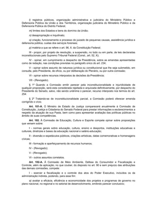 l) registros públicos, organização administrativa e judiciária do Ministério Público e
Defensoria Pública da União e dos Territórios, organização judiciária do Ministério Público e da
Defensoria Pública do Distrito Federal;
m) limites dos Estados e bens do domínio da União;
n) desapropriação e inquilinato;
o) criação, funcionamento e processo do juizado de pequenas causas, assistência jurídica e
defensoria pública, custas dos serviços forenses;
p) matéria a que se refere o art. 96, II, da Constituição Federal;
III - propor, por projeto de resolução, a suspensão, no todo ou em parte, de leis declaradas
inconstitucionais pelo Supremo Tribunal Federal (Const., art. 52, X);
IV - opinar, em cumprimento a despacho da Presidência, sobre as emendas apresentadas
como de redação, nas condições previstas no parágrafo único do art. 234;
V - opinar sobre assunto de natureza jurídica ou constitucional que lhe seja submetido, em
consulta, pelo Presidente, de ofício, ou por deliberação do Plenário, ou por outra comissão;
VI - opinar sobre recursos interpostos às decisões da Presidência;
VII - (Revogado).
§ 1º Quando a Comissão emitir parecer pela inconstitucionalidade e injuridicidade de
qualquer proposição, será esta considerada rejeitada e arquivada definitivamente, por despacho do
Presidente do Senado, salvo, não sendo unânime o parecer, recurso interposto nos termos do art.
254.
§ 2º Tratando-se de inconstitucionalidade parcial, a Comissão poderá oferecer emenda
corrigindo o vício.
Art. 101-A. O Ministro de Estado da Justiça comparecerá anualmente à Comissão de
Constituição, Justiça e Cidadania do Senado Federal para prestar informações e esclarecimentos a
respeito da atuação de sua Pasta, bem como para apresentar avaliação das políticas públicas no
âmbito de suas competências.
Art. 102. À Comissão de Educação, Cultura e Esporte compete opinar sobre proposições
que versem sobre:
I - normas gerais sobre educação, cultura, ensino e desportos, instituições educativas e
culturais, diretrizes e bases da educação nacional e salário-educação;
II - diversão e espetáculos públicos, criações artísticas, datas comemorativas e homenagens
cívicas;
III - formação e aperfeiçoamento de recursos humanos;
IV - (Revogado);
V - (Revogado);
VI - outros assuntos correlatos.
Art. 102-A. À Comissão de Meio Ambiente, Defesa do Consumidor e Fiscalização e
Controle, além da aplicação, no que couber, do disposto no art. 90 e sem prejuízo das atribuições
das demais comissões, compete:
I - exercer a fiscalização e o controle dos atos do Poder Executivo, incluídos os da
administração indireta, podendo, para esse fim:
a) avaliar a eficácia, eficiência e economicidade dos projetos e programas de governo no
plano nacional, no regional e no setorial de desenvolvimento, emitindo parecer conclusivo;
 