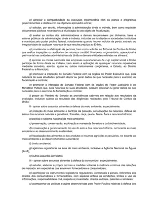 b) apreciar a compatibilidade da execução orçamentária com os planos e programas
governamentais e destes com os objetivos aprovados em lei;
c) solicitar, por escrito, informações à administração direta e indireta, bem como requisitar
documentos públicos necessários à elucidação do ato objeto de fiscalização;
d) avaliar as contas dos administradores e demais responsáveis por dinheiros, bens e
valores públicos da administração direta e indireta, incluídas as fundações e sociedades instituídas
e mantidas pelo poder público federal, notadamente quando houver indícios de perda, extravio ou
irregularidade de qualquer natureza de que resulte prejuízo ao Erário;
e) providenciar a efetivação de perícias, bem como solicitar ao Tribunal de Contas da União
que realize inspeções ou auditorias de natureza contábil, financeira, orçamentária, operacional e
patrimonial nas unidades administrativas da União e demais entidades referidas na alínea d;
f) apreciar as contas nacionais das empresas supranacionais de cujo capital social a União
participe de forma direta ou indireta, bem assim a aplicação de quaisquer recursos repassados
mediante convênio, acordo, ajuste ou outros instrumentos congêneres, a Estado, ao Distrito
Federal ou a Município;
g) promover a interação do Senado Federal com os órgãos do Poder Executivo que, pela
natureza de suas atividades, possam dispor ou gerar dados de que necessite para o exercício de
fiscalização e controle;
h) promover a interação do Senado Federal com os órgãos do Poder Judiciário e do
Ministério Público que, pela natureza de suas atividades, possam propiciar ou gerar dados de que
necessite para o exercício de fiscalização e controle;
i) propor ao Plenário do Senado as providências cabíveis em relação aos resultados da
avaliação, inclusive quanto ao resultado das diligências realizadas pelo Tribunal de Contas da
União;
II - opinar sobre assuntos atinentes à defesa do meio ambiente, especialmente:
a) proteção do meio ambiente e controle da poluição, conservação da natureza, defesa do
solo e dos recursos naturais e genéticos, florestas, caça, pesca, fauna, flora e recursos hídricos;
b) política e sistema nacional de meio ambiente;
c) preservação, conservação, exploração e manejo de florestas e da biodiversidade;
d) conservação e gerenciamento do uso do solo e dos recursos hídricos, no tocante ao meio
ambiente e ao desenvolvimento sustentável;
e) fiscalização dos alimentos e dos produtos e insumos agrícolas e pecuários, no tocante ao
meio ambiente e ao desenvolvimento sustentável;
f) direito ambiental;
g) agências reguladoras na área de meio ambiente, inclusive a Agência Nacional de Águas
(ANA);
h) outros assuntos correlatos;
III - opinar sobre assuntos atinentes à defesa do consumidor, especialmente:
a) estudar, elaborar e propor normas e medidas voltadas à melhoria contínua das relações
de mercado, em especial as que envolvem fornecedores e consumidores;
b) aperfeiçoar os instrumentos legislativos reguladores, contratuais e penais, referentes aos
direitos dos consumidores e fornecedores, com especial ênfase às condições, limites e uso de
informações, responsabilidade civil, respeito à privacidade, direitos autorais, patentes e similares;
c) acompanhar as políticas e ações desenvolvidas pelo Poder Público relativas à defesa dos
 