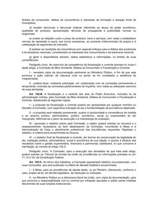 direitos do consumidor, defesa da concorrência e repressão da formação e atuação ilícita de
monopólios;
d) receber denúncias e denunciar práticas referentes ao abuso do poder econômico,
qualidade de produtos, apresentação, técnicas de propaganda e publicidade nocivas ou
enganosas;
e) avaliar as relações custo e preço de produtos, bens e serviços, com vistas a estabelecer
normas de repressão à usura, aos lucros excessivos, ao aumento indiscriminado de preços e à
cartelização de segmentos do mercado;
f) analisar as condições de concorrência com especial enfoque para a defesa dos produtores
e fornecedores nacionais, considerados os interesses dos consumidores e da soberania nacional;
g) gerar e disponibilizar estudos, dados estatísticos e informações, no âmbito de suas
competências.
Parágrafo único. No exercício da competência de fiscalização e controle prevista no inciso I
deste artigo, a Comissão de Meio Ambiente, Defesa do Consumidor e Fiscalização e Controle:
I - remeterá cópia da documentação pertinente ao Ministério Público, a fim de que este
promova a ação cabível, de natureza cível ou penal, se for constatada a existência de
irregularidade;
II - poderá atuar, mediante solicitação, em colaboração com as comissões permanentes e
temporárias, incluídas as comissões parlamentares de inquérito, com vistas ao adequado exercício
de suas atividades.
Art. 102-B. A fiscalização e o controle dos atos do Poder Executivo, incluídos os da
administração indireta, pela Comissão de Meio Ambiente, Defesa do Consumidor e Fiscalização e
Controle, obedecerão às seguintes regras:
I - a proposta de fiscalização e controle poderá ser apresentada por qualquer membro ou
Senador à Comissão, com específica indicação do ato e fundamentação da providência objetivada;
II - a proposta será relatada previamente, quanto à oportunidade e conveniência da medida
e ao alcance jurídico, administrativo, político, econômico, social ou orçamentário do ato
impugnado, definindo-se o plano de execução e a metodologia de avaliação;
III - aprovado o relatório prévio pela Comissão, o relator poderá solicitar os recursos e o
assessoramento necessários ao bom desempenho da Comissão, incumbindo à Mesa e à
Administração da Casa o atendimento preferencial das providências requeridas. Rejeitado o
relatório, a matéria será encaminhada ao Arquivo;
IV - o relatório final da fiscalização e controle, em termos de comprovação da legalidade do
ato, avaliação política, administrativa, social e econômica de sua edição, e quanto à eficácia dos
resultados sobre a gestão orçamentária, financeira e patrimonial, obedecerá, no que concerne à
tramitação, as normas do artigo 102-C.
Parágrafo único. A Comissão, para a execução das atividades de que trata este artigo,
poderá solicitar ao Tribunal de Contas da União as providências ou informações previstas no art.
71, IV e VII, da Constituição Federal.
Art. 102-C. Ao termo dos trabalhos, a Comissão apresentará relatório circunstanciado, com
suas conclusões, que será publicado no Diário do Senado Federal e encaminhado.
I - à Mesa, para as providências de alçada desta, ou ao Plenário, oferecendo, conforme o
caso, projeto de lei, de decreto legislativo, de resolução ou indicação;
II - ao Ministério Público ou à Advocacia-Geral da União, com cópia da documentação, para
que promova a responsabilidade civil ou criminal por infrações apuradas e adote outras medidas
decorrentes de suas funções institucionais;
 