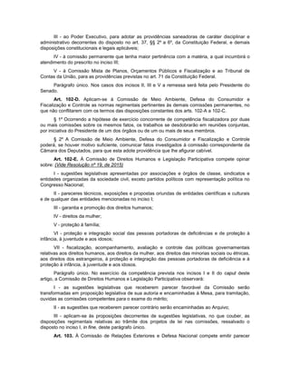 III - ao Poder Executivo, para adotar as providências saneadoras de caráter disciplinar e
administrativo decorrentes do disposto no art. 37, §§ 2º a 6º, da Constituição Federal, e demais
disposições constitucionais e legais aplicáveis;
IV - à comissão permanente que tenha maior pertinência com a matéria, a qual incumbirá o
atendimento do prescrito no inciso III;
V - à Comissão Mista de Planos, Orçamentos Públicos e Fiscalização e ao Tribunal de
Contas da União, para as providências previstas no art. 71 da Constituição Federal.
Parágrafo único. Nos casos dos incisos II, III e V a remessa será feita pelo Presidente do
Senado.
Art. 102-D. Aplicam-se à Comissão de Meio Ambiente, Defesa do Consumidor e
Fiscalização e Controle as normas regimentais pertinentes às demais comissões permanentes, no
que não conflitarem com os termos das disposições constantes dos arts. 102-A a 102-C.
§ 1º Ocorrendo a hipótese de exercício concorrente de competência fiscalizadora por duas
ou mais comissões sobre os mesmos fatos, os trabalhos se desdobrarão em reuniões conjuntas,
por iniciativa do Presidente de um dos órgãos ou de um ou mais de seus membros.
§ 2º A Comissão de Meio Ambiente, Defesa do Consumidor e Fiscalização e Controle
poderá, se houver motivo suficiente, comunicar fatos investigados à comissão correspondente da
Câmara dos Deputados, para que esta adote providência que lhe afigurar cabível.
Art. 102-E. À Comissão de Direitos Humanos e Legislação Participativa compete opinar
sobre: (Vide Resolução nº 19, de 2015)
I - sugestões legislativas apresentadas por associações e órgãos de classe, sindicatos e
entidades organizadas da sociedade civil, exceto partidos políticos com representação política no
Congresso Nacional;
II - pareceres técnicos, exposições e propostas oriundas de entidades científicas e culturais
e de qualquer das entidades mencionadas no inciso I;
III - garantia e promoção dos direitos humanos;
IV - direitos da mulher;
V - proteção à família;
VI - proteção e integração social das pessoas portadoras de deficiências e de proteção à
infância, à juventude e aos idosos;
VII - fiscalização, acompanhamento, avaliação e controle das políticas governamentais
relativas aos direitos humanos, aos direitos da mulher, aos direitos das minorias sociais ou étnicas,
aos direitos dos estrangeiros, à proteção e integração das pessoas portadoras de deficiência e à
proteção à infância, à juventude e aos idosos.
Parágrafo único. No exercício da competência prevista nos incisos I e II do caput deste
artigo, a Comissão de Direitos Humanos e Legislação Participativa observará:
I - as sugestões legislativas que receberem parecer favorável da Comissão serão
transformadas em proposição legislativa de sua autoria e encaminhadas à Mesa, para tramitação,
ouvidas as comissões competentes para o exame do mérito;
II - as sugestões que receberem parecer contrário serão encaminhadas ao Arquivo;
III - aplicam-se às proposições decorrentes de sugestões legislativas, no que couber, as
disposições regimentais relativas ao trâmite dos projetos de lei nas comissões, ressalvado o
disposto no inciso I, in fine, deste parágrafo único.
Art. 103. À Comissão de Relações Exteriores e Defesa Nacional compete emitir parecer
 