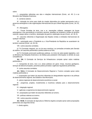 sobre:
I - proposições referentes aos atos e relações internacionais (Const., art. 49, I) e ao
Ministério das Relações Exteriores;
II - comércio exterior;
III - indicação de nome para chefe de missão diplomática de caráter permanente junto a
governos estrangeiros e das organizações internacionais de que o Brasil faça parte (Const., art. 52,
IV);
IV - (Revogado);
V - Forças Armadas de terra, mar e ar, requisições militares, passagem de forças
estrangeiras e sua permanência no território nacional, questões de fronteiras e limites do território
nacional, espaço aéreo e marítimo, declaração de guerra e celebração de paz (Const., art. 49, II);
VI - assuntos referentes à Organização das Nações Unidas e entidades internacionais de
qualquer natureza;
VII - autorização para o Presidente ou o Vice-Presidente da República se ausentarem do
território nacional (Const., art. 49, III);
VIII - outros assuntos correlatos.
§ 1º A Comissão integrará, por um de seus membros, as comissões enviadas pelo Senado
ao exterior, em assuntos pertinentes à política externa do País.
§ 2º A Comissão promoverá audiências públicas, no início de cada sessão legislativa, com
os Ministros das Relações Exteriores e da Defesa para prestarem informações no âmbito de suas
competências.
Art. 104. À Comissão de Serviços de Infraestrutura compete opinar sobre matérias
pertinentes a:
I - transportes de terra, mar e ar, obras públicas em geral, minas, recursos geológicos,
serviços de telecomunicações, parcerias público-privadas e agências reguladoras pertinentes;
II - outros assuntos correlatos.
Art. 104-A. À Comissão de Desenvolvimento Regional e Turismo compete opinar sobre
matérias pertinentes a:
I - proposições que tratem de assuntos referentes às desigualdades regionais e às políticas
de desenvolvimento regional, dos Estados e dos Municípios;
II - planos regionais de desenvolvimento econômico e social;
III - programas, projetos, investimentos e incentivos voltados para o desenvolvimento
regional;
IV - integração regional;
V - agências e organismos de desenvolvimento regional;
VI - proposições que tratem de assuntos referentes ao turismo;
VII - políticas relativas ao turismo;
VIII - outros assuntos correlatos.
Art. 104-B. À Comissão de Agricultura e Reforma Agrária compete opinar sobre proposições
pertinentes aos seguintes temas:
I - direito agrário;
 