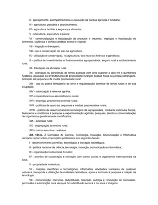II - planejamento, acompanhamento e execução da política agrícola e fundiária;
III - agricultura, pecuária e abastecimento;
IV - agricultura familiar e segurança alimentar;
V - silvicultura, aquicultura e pesca;
VI - comercialização e fiscalização de produtos e insumos, inspeção e fiscalização de
alimentos, vigilância e defesa sanitária animal e vegetal;
VII - irrigação e drenagem;
VIII- uso e conservação do solo na agricultura;
IX - utilização e conservação, na agricultura, dos recursos hídricos e genéticos;
X - política de investimentos e financiamentos agropecuários, seguro rural e endividamento
rural;
XI - tributação da atividade rural;
XII - alienação ou concessão de terras públicas com área superior a dois mil e quinhentos
hectares, aquisição ou arrendamento de propriedade rural por pessoa física ou jurídica estrangeira,
definição da pequena e da média propriedade rural;
XIII - uso ou posse temporária da terra e regularização dominial de terras rurais e de sua
ocupação;
XIV - colonização e reforma agrária;
XV- cooperativismo e associativismo rurais;
XVI - emprego, previdência e renda rurais;
XVII - políticas de apoio às pequenas e médias propriedades rurais;
XVIII - política de desenvolvimento tecnológico da agropecuária, mediante estímulos fiscais,
financeiros e creditícios à pesquisa e experimentação agrícola, pesquisa, plantio e comercialização
de organismos geneticamente modificados;
XIX - extensão rural;
XX - organização do ensino rural;
XXI - outros assuntos correlatos.
Art. 104-C. À Comissão de Ciência, Tecnologia, Inovação, Comunicação e Informática
compete opinar sobre proposições pertinentes aos seguintes temas:
I - desenvolvimento científico, tecnológico e inovação tecnológica;
II - política nacional de ciência, tecnologia, inovação, comunicação e informática;
III - organização institucional do setor;
IV - acordos de cooperação e inovação com outros países e organismos internacionais na
área;
V - propriedade intelectual;
VI - criações científicas e tecnológicas, informática, atividades nucleares de qualquer
natureza, transporte e utilização de materiais radioativos, apoio e estímulo à pesquisa e criação de
tecnologia;
VII - comunicação, imprensa, radiodifusão, televisão, outorga e renovação de concessão,
permissão e autorização para serviços de radiodifusão sonora e de sons e imagens;
 
