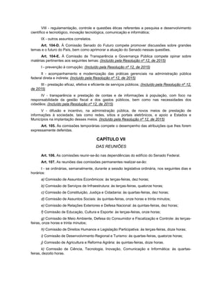 VIII - regulamentação, controle e questões éticas referentes a pesquisa e desenvolvimento
científico e tecnológico, inovação tecnológica, comunicação e informática;
IX - outros assuntos correlatos.
Art. 104-D. À Comissão Senado do Futuro compete promover discussões sobre grandes
temas e o futuro do País, bem como aprimorar a atuação do Senado nessas questões.
Art. 104-E. À Comissão de Transparência e Governança Pública compete opinar sobre
matérias pertinentes aos seguintes temas: (Incluído pela Resolução nº 12, de 2015)
I - prevenção à corrupção; (Incluído pela Resolução nº 12, de 2015)
II - acompanhamento e modernização das práticas gerenciais na administração pública
federal direta e indireta; (Incluído pela Resolução nº 12, de 2015)
III - prestação eficaz, efetiva e eficiente de serviços públicos; (Incluído pela Resolução nº 12,
de 2015)
IV - transparência e prestação de contas e de informações à população, com foco na
responsabilidade da gestão fiscal e dos gastos públicos, bem como nas necessidades dos
cidadãos; (Incluído pela Resolução nº 12, de 2015)
V - difusão e incentivo, na administração pública, de novos meios de prestação de
informações à sociedade, tais como redes, sítios e portais eletrônicos, e apoio a Estados e
Municípios na implantação desses meios. (Incluído pela Resolução nº 12, de 2015)
Art. 105. Às comissões temporárias compete o desempenho das atribuições que lhes forem
expressamente deferidas.
CAPÍTULO VII
DAS REUNIÕES
Art. 106. As comissões reunir-se-ão nas dependências do edifício do Senado Federal.
Art. 107. As reuniões das comissões permanentes realizar-se-ão:
I - se ordinárias, semanalmente, durante a sessão legislativa ordinária, nos seguintes dias e
horários:
a) Comissão de Assuntos Econômicos: às terças-feiras, dez horas;
b) Comissão de Serviços de Infraestrutura: às terças-feiras, quatorze horas;
c) Comissão de Constituição, Justiça e Cidadania: às quartas-feiras, dez horas;
d) Comissão de Assuntos Sociais: às quintas-feiras, onze horas e trinta minutos;
e) Comissão de Relações Exteriores e Defesa Nacional: às quintas-feiras, dez horas;
f) Comissão de Educação, Cultura e Esporte: às terças-feiras, onze horas;
g) Comissão de Meio Ambiente, Defesa do Consumidor e Fiscalização e Controle: às terças-
feiras, onze horas e trinta minutos;
h) Comissão de Direitos Humanos e Legislação Participativa: às terças-feiras, doze horas;
i) Comissão de Desenvolvimento Regional e Turismo: às quartas-feiras, quatorze horas;
j) Comissão de Agricultura e Reforma Agrária: às quintas-feiras, doze horas.
k) Comissão de Ciência, Tecnologia, Inovação, Comunicação e Informática: às quartas-
feiras, dezoito horas.
 