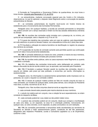 l) Comissão de Transparência e Governança Pública: às quartas-feiras, às onze horas e
trinta minutos. (Incluído pela Resolução nº 12, de 2015)
II - se extraordinárias, mediante convocação especial para dia, horário e fim indicados,
observando-se, no que for aplicável, o disposto neste Regimento sobre a convocação de sessões
extraordinárias do Senado;
III - as comissões parlamentares de inquérito reunir-se-ão em horário diverso do
estabelecido para o funcionamento das Comissões Permanentes.
Parágrafo único. Em qualquer hipótese, a reunião de comissão permanente ou temporária
não poderá coincidir com o tempo reservado à Ordem do Dia das sessões deliberativas ordinárias
do Senado.
Art. 108. As reuniões das comissões serão iniciadas com a presença de, no mínimo, um
quinto de sua composição, salvo o disposto no § 3º do art. 93.
§ 1º A pauta dos trabalhos das comissões, salvo em caso de urgência, será disponibilizada
em meio eletrônico no portal do Senado Federal, com antecedência mínima de 2 (dois) dias úteis.
§ 2º É facultada a utilização de sistema biométrico de identificação no registro de presença
dos membros da comissão.
§ 3º A suspensão de reunião de comissão somente será permitida quando sua continuação
ocorrer em data e hora previamente estabelecidas.
Art. 109. A comissão deliberará por maioria de votos, presente a maioria de seus membros,
sendo as deliberações terminativas tomadas pelo processo nominal.
Art. 110. As reuniões serão públicas, salvo os casos expressos neste Regimento ou quando
o deliberar a comissão.
Art. 111. Os trabalhos das comissões iniciar-se-ão, salvo deliberação em contrário, pela
leitura e discussão da ata da reunião anterior que, se aprovada, será assinada pelo Presidente.
Art. 112. É facultado a qualquer Senador assistir às reuniões das comissões, discutir o
assunto em debate, pelo prazo por elas prefixado, e enviar-lhes, por escrito, informações ou
esclarecimentos.
Parágrafo único. As informações ou esclarecimentos apresentados serão impressos com os
pareceres, se o autor o requerer e a comissão o deferir.
Art. 113. O estudo de qualquer matéria poderá ser feito em reunião conjunta de duas ou
mais comissões, por iniciativa de qualquer delas, aceita pelas demais, sob a direção do Presidente
mais idoso, ou ainda, nos termos do art. 49, II.
Parágrafo único. Nas reuniões conjuntas observar-se-ão as seguintes normas:
I - cada comissão deverá estar presente pela maioria absoluta de seus membros;
II - o estudo da matéria será em conjunto, mas a votação far-se-á separadamente, na ordem
constante do despacho da Mesa;
III - cada comissão poderá ter o seu relator se não preferir relator único;
IV - o parecer das comissões poderá ser em conjunto, desde que consigne a manifestação
de cada uma delas, ou em separado, se essa for a orientação preferida, mencionando, em
qualquer caso, os votos vencidos, os em separado, os pelas conclusões e os com restrições.
Art. 114. As comissões permanentes e temporárias serão secretariadas por servidores da
Secretaria do Senado e terão assessoramento próprio, constituído de até três assessores,
designados pelo respectivo Presidente, ouvida a Consultoria Legislativa ou a de Orçamentos,
conforme o caso.
 