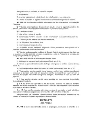 Parágrafo único. Ao secretário da comissão compete:
I - redigir as atas;
II - organizar a pauta do dia e do protocolo dos trabalhos com o seu andamento;
III - manter atualizados os registros necessários ao controle de designação de relatores.
Art. 115. Das reuniões das comissões lavrar-se-ão atas em folhas avulsas rubricadas pelo
Presidente.
§ 1º Quando, pela importância do assunto em estudo, convier o registro taquigráfico dos
debates, o Presidente solicitará ao Primeiro Secretário as providências necessárias.
§ 2º Das atas constarão:
I - o dia, a hora e o local da reunião;
II - os nomes dos membros presentes e os dos ausentes com causa justificada ou sem ela;
III - a distribuição das matérias por assuntos e relatores;
IV - as conclusões dos pareceres lidos;
V - referências sucintas aos debates;
VI - os pedidos de vista, adiamento, diligências e outras providências, salvo quando não se
considere conveniente a divulgação da matéria.
§ 3º As atas serão publicadas no Diário do Senado Federal, dentro dos dois dias úteis que
se seguirem à reunião, podendo, em casos excepcionais, a juízo do Presidente da comissão, ser
essa publicação adiada por igual prazo.
Art. 116. Serão secretas as reuniões para deliberar sobre:
I - declaração de guerra ou celebração de paz (Const., art. 49, II);
II - trânsito ou permanência temporária de forças estrangeiras no território nacional (Const.,
art. 49, II);
III - escolha de chefe de missão diplomática de caráter permanente (Const., art. 52, IV);
§ 1º Nas reuniões secretas, quando houver parecer a proferir, lido o relatório, que não será
conclusivo, a comissão deliberará em escrutínio secreto, completando-se o parecer com o
resultado da votação, não sendo consignadas restrições, declarações de voto ou votos em
separado.
§ 2º Nas reuniões secretas, servirá como secretário um dos membros da comissão,
designado pelo Presidente.
§ 3º A ata deverá ser aprovada ao fim da reunião, assinada por todos os membros
presentes, encerrada em sobrecarta lacrada, datada e rubricada pelo Presidente e pelo Secretário
e recolhida ao Arquivo do Senado.
Art. 117. Nas reuniões secretas, além dos membros da comissão, só será admitida a
presença de Senadores e das pessoas a serem ouvidas sobre a matéria em debate.
Parágrafo único. Os Deputados Federais poderão assistir às reuniões secretas que não
tratarem de matéria da competência privativa do Senado Federal.
CAPÍTULO VIII
DOS PRAZOS
Art. 118. O exame das comissões sobre as proposições, excetuadas as emendas e os
 