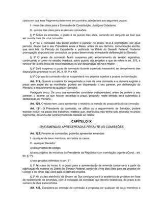 casos em que este Regimento determine em contrário, obedecerá aos seguintes prazos:
I - vinte dias úteis para a Comissão de Constituição, Justiça e Cidadania;
II - quinze dias úteis para as demais comissões.
§ 1º Sobre as emendas, o prazo é de quinze dias úteis, correndo em conjunto se tiver que
ser ouvida mais de uma comissão.
§ 2º Se a comissão não puder proferir o parecer no prazo, tê-lo-á prorrogado, por igual
período, desde que o seu Presidente envie à Mesa, antes de seu término, comunicação escrita,
que será lida no Período do Expediente e publicada no Diário do Senado Federal. Posterior
prorrogação só poderá ser concedida por prazo determinado e mediante deliberação do Senado.
§ 3º O prazo da comissão ficará suspenso pelo encerramento da sessão legislativa,
continuando a correr na sessão imediata, salvo quanto aos projetos a que se refere o art. 375, e
renovar-se-á pelo início de nova legislatura ou por designação de novo relator.
§ 4º Será suspenso o prazo da comissão durante o período necessário ao cumprimento das
disposições previstas no art. 90, II, III, V e XIII.
§ 5º O prazo da comissão não se suspenderá nos projetos sujeitos a prazos de tramitação.
Art. 119. Quando a matéria for despachada a mais de uma comissão e a primeira esgotar o
prazo sem sobre ela se manifestar, poderá ser dispensado o seu parecer, por deliberação do
Plenário, a requerimento de qualquer Senador.
Parágrafo único. Se uma das comissões considerar indispensável, antes de proferir o seu
parecer, o exame da que houver excedido o prazo, proposta neste sentido será submetida à
deliberação do Plenário.
Art. 120. O relator tem, para apresentar o relatório, a metade do prazo atribuído à comissão.
Art. 121. O Presidente da comissão, ex officio ou a requerimento de Senador, poderá
mandar incluir, na pauta dos trabalhos, matéria que, distribuída, não tenha sido relatada no prazo
regimental, devendo dar conhecimento da decisão ao relator.
CAPÍTULO IX
DAS EMENDAS APRESENTADAS PERANTE AS COMISSÕES
Art. 122. Perante as comissões, poderão apresentar emendas:
I - qualquer de seus membros, em todos os casos;
II - qualquer Senador:
a) aos projetos de código;
b) aos projetos de iniciativa do Presidente da República com tramitação urgente (Const., art.
64, § 1º);
c) aos projetos referidos no art. 91.
§ 1º No caso do inciso II, o prazo para a apresentação de emenda contar-se-á a partir da
publicação da matéria no Diário do Senado Federal, sendo de vinte dias úteis para os projetos de
Código e de cinco dias úteis para os demais projetos.
§ 2º No avulso eletrônico da Ordem do Dia consignar-se-á a existência de projetos em fase
de recebimento de emendas, com a indicação da comissão que deverá recebê-las, do prazo e do
número de dias transcorridos.
Art. 123. Considera-se emenda de comissão a proposta por qualquer de seus membros e
 