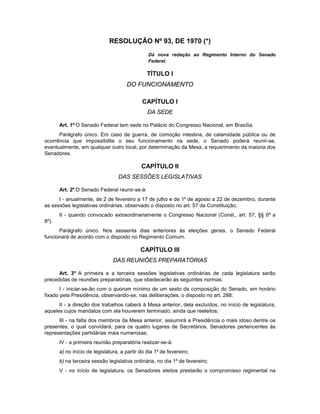 RESOLUÇÃO Nº 93, DE 1970 (*)
Dá nova redação ao Regimento Interno do Senado
Federal.
TÍTULO I
DO FUNCIONAMENTO
CAPÍTULO I
DA SEDE
Art. 1º O Senado Federal tem sede no Palácio do Congresso Nacional, em Brasília.
Parágrafo único. Em caso de guerra, de comoção intestina, de calamidade pública ou de
ocorrência que impossibilite o seu funcionamento na sede, o Senado poderá reunir-se,
eventualmente, em qualquer outro local, por determinação da Mesa, a requerimento da maioria dos
Senadores.
CAPÍTULO II
DAS SESSÕES LEGISLATIVAS
Art. 2º O Senado Federal reunir-se-á:
I - anualmente, de 2 de fevereiro a 17 de julho e de 1º de agosto a 22 de dezembro, durante
as sessões legislativas ordinárias, observado o disposto no art. 57 da Constituição;
II - quando convocado extraordinariamente o Congresso Nacional (Const., art. 57, §§ 6º a
8º).
Parágrafo único. Nos sessenta dias anteriores às eleições gerais, o Senado Federal
funcionará de acordo com o disposto no Regimento Comum.
CAPÍTULO III
DAS REUNIÕES PREPARATÓRIAS
Art. 3º A primeira e a terceira sessões legislativas ordinárias de cada legislatura serão
precedidas de reuniões preparatórias, que obedecerão às seguintes normas:
I - iniciar-se-ão com o quorum mínimo de um sexto da composição do Senado, em horário
fixado pela Presidência, observando-se, nas deliberações, o disposto no art. 288;
II - a direção dos trabalhos caberá à Mesa anterior, dela excluídos, no início de legislatura,
aqueles cujos mandatos com ela houverem terminado, ainda que reeleitos;
III - na falta dos membros da Mesa anterior, assumirá a Presidência o mais idoso dentre os
presentes, o qual convidará, para os quatro lugares de Secretários, Senadores pertencentes às
representações partidárias mais numerosas;
IV - a primeira reunião preparatória realizar-se-á:
a) no início de legislatura, a partir do dia 1º de fevereiro;
b) na terceira sessão legislativa ordinária, no dia 1º de fevereiro;
V - no início de legislatura, os Senadores eleitos prestarão o compromisso regimental na
 