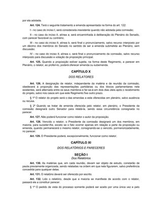 por ela adotada.
Art. 124. Terá o seguinte tratamento a emenda apresentada na forma do art. 122:
I - no caso do inciso I, será considerada inexistente quando não adotada pela comissão;
II - no caso do inciso II, alínea a, será encaminhada à deliberação do Plenário do Senado,
com parecer favorável ou contrário;
III - no caso do inciso II, alínea b, será final o pronunciamento, salvo recurso interposto por
um décimo dos membros do Senado no sentido de ser a emenda submetida ao Plenário, sem
discussão;
IV - no caso do inciso II, alínea c, será final o pronunciamento da comissão, salvo recurso
interposto para discussão e votação da proposição principal.
Art. 125. Quando a proposição estiver sujeita, na forma deste Regimento, a parecer em
Plenário, o relator, ao proferi-lo, poderá oferecer emenda ou subemenda.
CAPÍTULO X
DOS RELATORES
Art. 126. A designação de relator, independente da matéria e de reunião da comissão,
obedecerá à proporção das representações partidárias ou dos blocos parlamentares nela
existentes, será alternada entre os seus membros e far-se-á em dois dias úteis após o recebimento
do projeto, salvo nos casos em que este Regimento fixe outro prazo.
§ 1º O relator do projeto será o das emendas a este oferecidas em plenário, salvo ausência
ou recusa.
§ 2º Quando se tratar de emenda oferecida pelo relator, em plenário, o Presidente da
comissão designará outro Senador para relatá-la, sendo essa circunstância consignada no
parecer.
Art. 127. Não poderá funcionar como relator o autor da proposição.
Art. 128. Vencido o relator, o Presidente da comissão designará um dos membros, em
maioria, para suceder-lhe, exceto se o fato ocorrer apenas em relação a parte da proposição ou
emenda, quando permanecerá o mesmo relator, consignando-se o vencido, pormenorizadamente,
no parecer.
Art. 129. O Presidente poderá, excepcionalmente, funcionar como relator.
CAPÍTULO XI
DOS RELATÓRIOS E PARECERES
SEÇÃO I
Dos Relatórios
Art. 130. As matérias que, em cada reunião, devam ser objeto de estudo, constarão de
pauta previamente organizada, sendo relatadas na ordem em que nela figurarem, salvo preferência
concedida para qualquer delas.
Art. 131. O relatório deverá ser oferecido por escrito.
Art. 132. Lido o relatório, desde que a maioria se manifeste de acordo com o relator,
passará ele a constituir parecer.
§ 1º O pedido de vista do processo somente poderá ser aceito por uma única vez e pelo
 