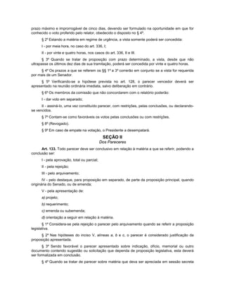 prazo máximo e improrrogável de cinco dias, devendo ser formulado na oportunidade em que for
conhecido o voto proferido pelo relator, obedecido o disposto no § 4º.
§ 2º Estando a matéria em regime de urgência, a vista somente poderá ser concedida:
I - por meia hora, no caso do art. 336, I;
II - por vinte e quatro horas, nos casos do art. 336, II e III.
§ 3º Quando se tratar de proposição com prazo determinado, a vista, desde que não
ultrapasse os últimos dez dias de sua tramitação, poderá ser concedida por vinte e quatro horas.
§ 4º Os prazos a que se referem os §§ 1º a 3º correrão em conjunto se a vista for requerida
por mais de um Senador.
§ 5º Verificando-se a hipótese prevista no art. 128, o parecer vencedor deverá ser
apresentado na reunião ordinária imediata, salvo deliberação em contrário.
§ 6º Os membros da comissão que não concordarem com o relatório poderão:
I - dar voto em separado;
II - assiná-lo, uma vez constituído parecer, com restrições, pelas conclusões, ou declarando-
se vencidos.
§ 7º Contam-se como favoráveis os votos pelas conclusões ou com restrições.
§ 8º (Revogado).
§ 9º Em caso de empate na votação, o Presidente a desempatará.
SEÇÃO II
Dos Pareceres
Art. 133. Todo parecer deve ser conclusivo em relação à matéria a que se referir, podendo a
conclusão ser:
I - pela aprovação, total ou parcial;
II - pela rejeição;
III - pelo arquivamento;
IV - pelo destaque, para proposição em separado, de parte da proposição principal, quando
originária do Senado, ou de emenda;
V - pela apresentação de:
a) projeto;
b) requerimento;
c) emenda ou subemenda;
d) orientação a seguir em relação à matéria.
§ 1º Considera-se pela rejeição o parecer pelo arquivamento quando se referir a proposição
legislativa.
§ 2º Nas hipóteses do inciso V, alíneas a, b e c, o parecer é considerado justificação da
proposição apresentada.
§ 3º Sendo favorável o parecer apresentado sobre indicação, ofício, memorial ou outro
documento contendo sugestão ou solicitação que dependa de proposição legislativa, esta deverá
ser formalizada em conclusão.
§ 4º Quando se tratar de parecer sobre matéria que deva ser apreciada em sessão secreta
 