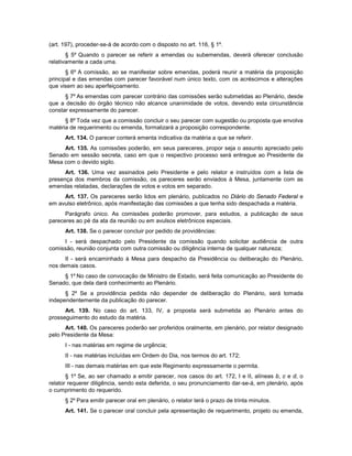 (art. 197), proceder-se-á de acordo com o disposto no art. 116, § 1º.
§ 5º Quando o parecer se referir a emendas ou subemendas, deverá oferecer conclusão
relativamente a cada uma.
§ 6º A comissão, ao se manifestar sobre emendas, poderá reunir a matéria da proposição
principal e das emendas com parecer favorável num único texto, com os acréscimos e alterações
que visem ao seu aperfeiçoamento.
§ 7º As emendas com parecer contrário das comissões serão submetidas ao Plenário, desde
que a decisão do órgão técnico não alcance unanimidade de votos, devendo esta circunstância
constar expressamente do parecer.
§ 8º Toda vez que a comissão concluir o seu parecer com sugestão ou proposta que envolva
matéria de requerimento ou emenda, formalizará a proposição correspondente.
Art. 134. O parecer conterá ementa indicativa da matéria a que se referir.
Art. 135. As comissões poderão, em seus pareceres, propor seja o assunto apreciado pelo
Senado em sessão secreta, caso em que o respectivo processo será entregue ao Presidente da
Mesa com o devido sigilo.
Art. 136. Uma vez assinados pelo Presidente e pelo relator e instruídos com a lista de
presença dos membros da comissão, os pareceres serão enviados à Mesa, juntamente com as
emendas relatadas, declarações de votos e votos em separado.
Art. 137. Os pareceres serão lidos em plenário, publicados no Diário do Senado Federal e
em avulso eletrônico, após manifestação das comissões a que tenha sido despachada a matéria.
Parágrafo único. As comissões poderão promover, para estudos, a publicação de seus
pareceres ao pé da ata da reunião ou em avulsos eletrônicos especiais.
Art. 138. Se o parecer concluir por pedido de providências:
I - será despachado pelo Presidente da comissão quando solicitar audiência de outra
comissão, reunião conjunta com outra comissão ou diligência interna de qualquer natureza;
II - será encaminhado à Mesa para despacho da Presidência ou deliberação do Plenário,
nos demais casos.
§ 1º No caso de convocação de Ministro de Estado, será feita comunicação ao Presidente do
Senado, que dela dará conhecimento ao Plenário.
§ 2º Se a providência pedida não depender de deliberação do Plenário, será tomada
independentemente da publicação do parecer.
Art. 139. No caso do art. 133, IV, a proposta será submetida ao Plenário antes do
prosseguimento do estudo da matéria.
Art. 140. Os pareceres poderão ser proferidos oralmente, em plenário, por relator designado
pelo Presidente da Mesa:
I - nas matérias em regime de urgência;
II - nas matérias incluídas em Ordem do Dia, nos termos do art. 172;
III - nas demais matérias em que este Regimento expressamente o permita.
§ 1º Se, ao ser chamado a emitir parecer, nos casos do art. 172, I e II, alíneas b, c e d, o
relator requerer diligência, sendo esta deferida, o seu pronunciamento dar-se-á, em plenário, após
o cumprimento do requerido.
§ 2º Para emitir parecer oral em plenário, o relator terá o prazo de trinta minutos.
Art. 141. Se o parecer oral concluir pela apresentação de requerimento, projeto ou emenda,
 