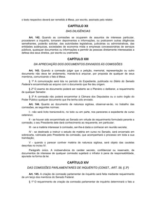 o texto respectivo deverá ser remetido à Mesa, por escrito, assinado pelo relator.
CAPÍTULO XII
DAS DILIGÊNCIAS
Art. 142. Quando as comissões se ocuparem de assuntos de interesse particular,
procederem a inquérito, tomarem depoimentos e informações, ou praticarem outras diligências
semelhantes, poderão solicitar, das autoridades legislativas, judiciárias ou administrativas, das
entidades autárquicas, sociedades de economia mista e empresas concessionárias de serviços
públicos, quaisquer documentos ou informações e permitir às pessoas diretamente interessadas a
defesa dos seus direitos, por escrito ou oralmente.
CAPÍTULO XIII
DA APRECIAÇÃO DOS DOCUMENTOS ENVIADOS ÀS COMISSÕES
Art. 143. Quando a comissão julgar que a petição, memorial, representação ou outro
documento não deva ter andamento, manda-lo-á arquivar, por proposta de qualquer de seus
membros, comunicando o fato à Mesa.
§ 1º A comunicação será lida no período do Expediente, publicada no Diário do Senado
Federal e encaminhada ao arquivo com o documento que lhe deu origem.
§ 2º O exame do documento poderá ser reaberto se o Plenário o deliberar, a requerimento
de qualquer Senador.
§ 3º A comissão não poderá encaminhar à Câmara dos Deputados ou a outro órgão do
Poder Público qualquer documento que lhe tenha sido enviado.
Art. 144. Quanto ao documento de natureza sigilosa, observar-se-ão, no trabalho das
comissões, as seguintes normas:
I - não será lícito transcrevê-lo, no todo ou em parte, nos pareceres e expediente de curso
ostensivo;
II - se houver sido encaminhado ao Senado em virtude de requerimento formulado perante a
comissão, o seu Presidente dele dará conhecimento ao requerente, em particular;
III - se a matéria interessar à comissão, ser-lhe-á dada a conhecer em reunião secreta;
IV - se destinado a instruir o estudo de matéria em curso no Senado, será encerrado em
sobrecarta, rubricada pelo Presidente da comissão, que acompanhará o processo em toda a sua
tramitação;
V - quando o parecer contiver matéria de natureza sigilosa, será objeto das cautelas
descritas no inciso IV.
Parágrafo único. A inobservância do caráter secreto, confidencial ou reservado, de
documentos de interesse de qualquer comissão sujeitará o infrator à pena de responsabilidade,
apurada na forma da lei.
CAPÍTULO XIV
DAS COMISSÕES PARLAMENTARES DE INQUÉRITO (CONST., ART. 58, § 3º)
Art. 145. A criação de comissão parlamentar de inquérito será feita mediante requerimento
de um terço dos membros do Senado Federal.
§ 1º O requerimento de criação da comissão parlamentar de inquérito determinará o fato a
 