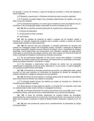 ser apurado, o número de membros, o prazo de duração da comissão e o limite das despesas a
serem realizadas.
§ 2º Recebido o requerimento, o Presidente ordenará que seja numerado e publicado.
§ 3º O Senador só poderá integrar duas comissões parlamentares de inquérito, uma como
titular, outra como suplente.
§ 4º A comissão terá suplentes, em número igual à metade do número dos titulares mais um,
escolhidos no ato da designação destes, observadas as normas constantes do art. 78.
Art. 146. Não se admitirá comissão parlamentar de inquérito sobre matérias pertinentes:
I - à Câmara dos Deputados;
II - às atribuições do Poder Judiciário;
III - aos Estados.
Art. 147. Na hipótese de ausência do relator a qualquer ato do inquérito, poderá o
Presidente da comissão designar-lhe substituto para a ocasião, mantida a escolha na mesma
representação partidária ou bloco parlamentar.
Art. 148. No exercício das suas atribuições, a comissão parlamentar de inquérito terá
poderes de investigação próprios das autoridades judiciais, facultada a realização de diligências
que julgar necessárias, podendo convocar Ministros de Estado, tomar o depoimento de qualquer
autoridade, inquirir testemunhas, sob compromisso, ouvir indiciados, requisitar de órgão público
informações ou documentos de qualquer natureza, bem como requerer ao Tribunal de Contas da
União a realização de inspeções e auditorias que entender necessárias.
§ 1º No dia previamente designado, se não houver número para deliberar, a comissão
parlamentar de inquérito poderá tomar depoimento das testemunhas ou autoridades convocadas,
desde que estejam presentes o Presidente e o relator.
§ 2º Os indiciados e testemunhas serão intimados de acordo com as prescrições
estabelecidas na legislação processual penal, aplicando-se, no que couber, a mesma legislação,
na inquirição de testemunhas e autoridades.
Art. 149. O Presidente da comissão parlamentar de inquérito, por deliberação desta, poderá
incumbir um dos seus membros ou funcionários da Secretaria do Senado da realização de
qualquer sindicância ou diligência necessária aos seus trabalhos.
Art. 150. Ao término de seus trabalhos, a comissão parlamentar de inquérito enviará à Mesa,
para conhecimento do Plenário, seu relatório e conclusões.
§ 1º A comissão poderá concluir seu relatório por projeto de resolução se o Senado for
competente para deliberar a respeito.
§ 2º Sendo diversos os fatos objeto de inquérito, a comissão dirá, em separado, sobre cada
um, podendo fazê-lo antes mesmo de finda a investigação dos demais.
Art. 151. A comissão parlamentar de inquérito encaminhará suas conclusões, se for o caso,
ao Ministério Público, para que promova a responsabilidade civil ou criminal dos infratores.
Art. 152. O prazo da comissão parlamentar de inquérito poderá ser prorrogado,
automaticamente, a requerimento de um terço dos membros do Senado, comunicado por escrito à
Mesa, lido em plenário e publicado no Diário do Senado Federal, observado o disposto no art. 76,
§ 4º.
Art. 153. Nos atos processuais, aplicar-se-ão, subsidiariamente, as disposições do Código
de Processo Penal.
 