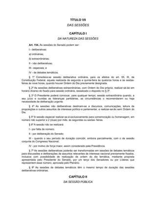 TÍTULO VII
DAS SESSÕES
CAPÍTULO I
DA NATUREZA DAS SESSÕES
Art. 154. As sessões do Senado podem ser:
I - deliberativas:
a) ordinárias;
b) extraordinárias;
II - não deliberativas;
III - especiais; e
IV - de debates temáticos.
§ 1º Considera-se sessão deliberativa ordinária, para os efeitos do art. 55, III, da
Constituição Federal, aquela realizada de segunda a quinta-feira às quatorze horas e às sextas-
feiras às nove horas, quando houver Ordem do Dia previamente designada.
§ 2º As sessões deliberativas extraordinárias, com Ordem do Dia própria, realizar-se-ão em
horário diverso do fixado para sessão ordinária, ressalvado o disposto no § 3º.
§ 3º O Presidente poderá convocar, para qualquer tempo, sessão extraordinária quando, a
seu juízo e ouvidas as lideranças partidárias, as circunstâncias o recomendarem ou haja
necessidade de deliberação urgente.
§ 4º As sessões não deliberativas destinam-se a discursos, comunicações, leitura de
proposições e outros assuntos de interesse político e parlamentar, e realizar-se-ão sem Ordem do
Dia.
§ 5º A sessão especial realizar-se-á exclusivamente para comemoração ou homenagem, em
número não superior a 2 (duas) por mês, às segundas ou sextas- feiras.
§ 6º A sessão não se realizará:
I - por falta de número;
II - por deliberação do Senado;
III - quando o seu período de duração coincidir, embora parcialmente, com o de sessão
conjunta do Congresso Nacional;
IV - por motivo de força maior, assim considerado pela Presidência.
§ 7º As sessões deliberativas poderão ser transformadas em sessões de debates temáticos
para discussões e deliberações de assuntos relevantes de interesse nacional previamente fixados,
inclusive com possibilidade de realização de ordem do dia temática, mediante proposta
apresentada pelo Presidente do Senado, por um terço dos Senadores ou por Líderes que
representem esse número, aprovada pelo Plenário.
§ 8º As sessões de debates temáticos têm o mesmo tempo de duração das sessões
deliberativas ordinárias.
CAPÍTULO II
DA SESSÃO PÚBLICA
 