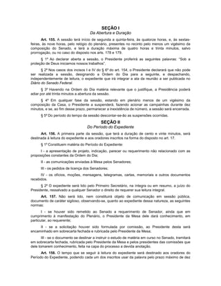 SEÇÃO I
Da Abertura e Duração
Art. 155. A sessão terá início de segunda a quinta-feira, às quatorze horas, e, às sextas-
feiras, às nove horas, pelo relógio do plenário, presentes no recinto pelo menos um vigésimo da
composição do Senado, e terá a duração máxima de quatro horas e trinta minutos, salvo
prorrogação, ou no caso do disposto nos arts. 178 e 179.
§ 1º Ao declarar aberta a sessão, o Presidente proferirá as seguintes palavras: “Sob a
proteção de Deus iniciamos nossos trabalhos”.
§ 2º Nos casos dos incisos I e IV do § 6º do art. 154, o Presidente declarará que não pode
ser realizada a sessão, designando a Ordem do Dia para a seguinte, e despachando,
independentemente de leitura, o expediente que irá integrar a ata da reunião a ser publicada no
Diário do Senado Federal.
§ 3º Havendo na Ordem do Dia matéria relevante que o justifique, a Presidência poderá
adiar por até trinta minutos a abertura da sessão.
§ 4º Em qualquer fase da sessão, estando em plenário menos de um vigésimo da
composição da Casa, o Presidente a suspenderá, fazendo acionar as campainhas durante dez
minutos, e se, ao fim desse prazo, permanecer a inexistência de número, a sessão será encerrada.
§ 5º Do período do tempo da sessão descontar-se-ão as suspensões ocorridas.
SEÇÃO II
Do Período do Expediente
Art. 156. A primeira parte da sessão, que terá a duração de cento e vinte minutos, será
destinada à leitura do expediente e aos oradores inscritos na forma do disposto no art. 17.
§ 1º Constituem matéria do Período do Expediente:
I - a apresentação de projeto, indicação, parecer ou requerimento não relacionado com as
proposições constantes da Ordem do Dia;
II - as comunicações enviadas à Mesa pelos Senadores;
III - os pedidos de licença dos Senadores;
IV - os ofícios, moções, mensagens, telegramas, cartas, memoriais e outros documentos
recebidos.
§ 2º O expediente será lido pelo Primeiro Secretário, na íntegra ou em resumo, a juízo do
Presidente, ressalvado a qualquer Senador o direito de requerer sua leitura integral.
Art. 157. Não será lido, nem constituirá objeto de comunicação em sessão pública,
documento de caráter sigiloso, observando-se, quanto ao expediente dessa natureza, as seguintes
normas:
I - se houver sido remetido ao Senado a requerimento de Senador, ainda que em
cumprimento à manifestação do Plenário, o Presidente da Mesa dele dará conhecimento, em
particular, ao requerente;
II - se a solicitação houver sido formulada por comissão, ao Presidente desta será
encaminhado em sobrecarta fechada e rubricada pelo Presidente da Mesa;
III - se o documento se destinar a instruir o estudo de matéria em curso no Senado, tramitará
em sobrecarta fechada, rubricada pelo Presidente da Mesa e pelos presidentes das comissões que
dele tomarem conhecimento, feita na capa do processo a devida anotação.
Art. 158. O tempo que se seguir à leitura do expediente será destinado aos oradores do
Período do Expediente, podendo cada um dos inscritos usar da palavra pelo prazo máximo de dez
 