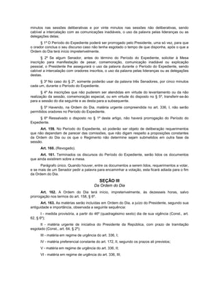 minutos nas sessões deliberativas e por vinte minutos nas sessões não deliberativas, sendo
cabível a intercalação com as comunicações inadiáveis, o uso da palavra pelas lideranças ou as
delegações delas;
§ 1º O Período do Expediente poderá ser prorrogado pelo Presidente, uma só vez, para que
o orador conclua o seu discurso caso não tenha esgotado o tempo de que disponha, após o que a
Ordem do Dia terá início impreterivelmente.
§ 2º Se algum Senador, antes do término do Período do Expediente, solicitar à Mesa
inscrição para manifestação de pesar, comemoração, comunicação inadiável ou explicação
pessoal, o Presidente lhe assegurará o uso da palavra durante o Período do Expediente, sendo
cabível a intercalação com oradores inscritos, o uso da palavra pelas lideranças ou as delegações
destas.
§ 3º No caso do § 2º, somente poderão usar da palavra três Senadores, por cinco minutos
cada um, durante o Período do Expediente.
§ 4º As inscrições que não puderem ser atendidas em virtude do levantamento ou da não
realização da sessão, comemoração especial, ou em virtude do disposto no § 5º, transferir-se-ão
para a sessão do dia seguinte e as desta para a subsequente.
§ 5º Havendo, na Ordem do Dia, matéria urgente compreendida no art. 336, I, não serão
permitidos oradores no Período do Expediente.
§ 6º Ressalvado o disposto no § 1º deste artigo, não haverá prorrogação do Período do
Expediente.
Art. 159. No Período do Expediente, só poderão ser objeto de deliberação requerimentos
que não dependam de parecer das comissões, que não digam respeito a proposições constantes
da Ordem do Dia ou os que o Regimento não determine sejam submetidos em outra fase da
sessão.
Art. 160. (Revogado).
Art. 161. Terminados os discursos do Período do Expediente, serão lidos os documentos
que ainda existirem sobre a mesa.
Parágrafo único. Quando houver, entre os documentos a serem lidos, requerimentos a votar,
e se mais de um Senador pedir a palavra para encaminhar a votação, esta ficará adiada para o fim
da Ordem do Dia.
SEÇÃO III
Da Ordem do Dia
Art. 162. A Ordem do Dia terá início, impreterivelmente, às dezesseis horas, salvo
prorrogação nos termos do art. 158, § 6º.
Art. 163. As matérias serão incluídas em Ordem do Dia, a juízo do Presidente, segundo sua
antiguidade e importância, observada a seguinte sequência:
I - medida provisória, a partir do 46º (quadragésimo sexto) dia de sua vigência (Const., art.
62, § 6º);
II - matéria urgente de iniciativa do Presidente da República, com prazo de tramitação
esgotado (Const., art. 64, § 2º);
III - matéria em regime de urgência do art. 336, I;
IV - matéria preferencial constante do art. 172, II, segundo os prazos ali previstos;
V - matéria em regime de urgência do art. 336, II;
VI - matéria em regime de urgência do art. 336, III;
 