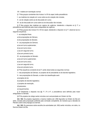 VII - matéria em tramitação normal.
§ 1º Nos grupos constantes dos incisos I a VII do caput, terão precedência:
I - as matérias de votação em curso sobre as de votação não iniciada;
II - as de votação sobre as de discussão em curso;
III - as de discussão em curso sobre as de discussão não iniciada.
§ 2º Nos grupos das matérias em regime de urgência, obedecido o disposto no § 1º, a
precedência será definida pela maior antiguidade da urgência.
§ 3º Nos grupos dos incisos IV e VII do caput, obedecido o disposto no § 1º, observar-se-á a
seguinte sequência:
I - as redações finais:
a) de proposições da Câmara;
b) de proposições do Senado;
II - as proposições da Câmara:
a) as em turno suplementar;
b) as em turno único;
c) as em segundo turno;
d) as em primeiro turno;
III - as proposições do Senado:
a) as em turno suplementar;
b) as em turno único;
c) as em segundo turno;
d) as em primeiro turno.
§ 4º Na sequência constante do § 3º, serão observadas as seguintes normas:
I - nas proposições da Câmara, os projetos de lei precederão os de decreto legislativo;
II - nas proposições do Senado, a ordem de classificação será:
a) projetos de lei;
b) projetos de decreto legislativo;
c) projetos de resolução;
d) pareceres;
e) requerimentos.
§ 5º Obedecido o disposto nos §§ 1º, 3º e 4º, a precedência será definida pela maior
antiguidade no Senado.
§ 6º Os projetos de código serão incluídos com exclusividade em Ordem do Dia.
Art. 164. Os projetos regulando a mesma matéria (art. 258) figurarão na Ordem do Dia em
série, iniciada pela proposição preferida pela comissão competente, de maneira que a decisão do
Plenário sobre esta prejulgue as demais.
Art. 165. Os pareceres sobre escolha de autoridades (art. 383) serão incluídos, em série, no
final da Ordem do Dia.
 