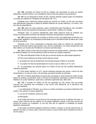 Art. 166. Constarão da Ordem do Dia as matérias não apreciadas da pauta da sessão
deliberativa ordinária anterior, com precedência sobre outras dos grupos a que pertençam.
Art. 167. Ao ser designada a Ordem do Dia, qualquer Senador poderá sugerir ao Presidente
a inclusão de matérias em condições de nela figurar (art. 171).
Parágrafo único. Nenhuma matéria poderá ser incluída em Ordem do Dia sem que tenha
sido efetivamente publicada no Diário do Senado Federal e em avulso eletrônico, no mínimo, com
dez dias de antecedência.
Art. 168. Salvo em casos especiais, assim considerados pela Presidência, não constarão,
das Ordens do Dia das sessões das segundas e sextas-feiras, matérias em votação.
Parágrafo único. O princípio estabelecido neste artigo aplica-se ainda às matérias que
tenham sua discussão encerrada nas sessões ordinárias das segundas e sextas-feiras.
Art. 169. Somente poderão ser incluídas na Ordem do Dia, para deliberação do Plenário, em
cada sessão legislativa, as proposições protocoladas junto à Secretaria-Geral da Mesa até a data
de 30 de novembro.
Parágrafo único. Ficam ressalvadas do disposto neste artigo as matérias da competência
privativa do Senado Federal relacionadas no art. 52 da Constituição e, em casos excepcionais, até
três matérias, por decisão da Presidência e consenso das lideranças.
Art. 170. A Ordem do Dia será anunciada ao término da sessão anterior, publicada no Diário
do Senado Federal e em avulso eletrônico antes de iniciar-se a sessão respectiva.
§ 1º Não será designada Ordem do Dia para a primeira sessão de cada sessão legislativa.
§ 2º No avulso eletrônico da Ordem do Dia deverá constar:
I - os projetos em fase de recebimento de emendas perante a Mesa ou comissão;
II - os projetos em fase de apresentação do recurso a que se refere o art. 91, § 4º;
III - as proposições que deverão figurar em Ordem do Dia nas três sessões deliberativas
ordinárias seguintes.
§ 3º Nos dados referidos no § 2º, haverá indicação expressa dos prazos, número de dias
transcorridos e, no caso do inciso I, da comissão que deverá receber as emendas.
Art. 171. A matéria dependente de exame das comissões só será incluída em Ordem do Dia
depois de emitidos os pareceres, lidos no Período do Expediente, publicados no Diário do Senado
Federal e em avulso eletrônico, observado o interstício regimental (arts. 280 e 281).
Art. 172. A inclusão em Ordem do Dia de proposição em rito normal, sem que esteja
instruída com pareceres das comissões a que houver sido distribuída, só é admissível nas
seguintes hipóteses:
I - por deliberação do Plenário, se a única ou a última comissão a que estiver distribuída não
proferir o seu parecer no prazo regimental;
II - por ato do Presidente, quando se tratar:
a) (Revogado);
b) de projeto de lei ânua ou que tenha por fim prorrogar prazo de lei, se faltarem dez dias, ou
menos, para o término de sua vigência ou da sessão legislativa, quando o fato deva ocorrer em
período de recesso do Congresso, ou nos dez dias que se seguirem à instalação da sessão
legislativa subsequente;
c) de projeto de decreto legislativo referente a tratado, convênio ou acordo internacional, se
faltarem dez dias, ou menos, para o término do prazo no qual o Brasil deva manifestar-se sobre o
ato em apreço;
 