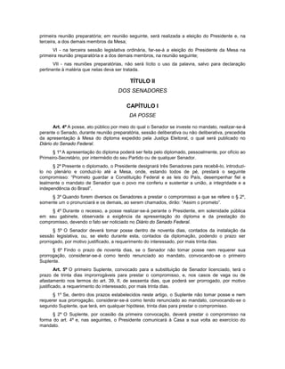 primeira reunião preparatória; em reunião seguinte, será realizada a eleição do Presidente e, na
terceira, a dos demais membros da Mesa;
VI - na terceira sessão legislativa ordinária, far-se-á a eleição do Presidente da Mesa na
primeira reunião preparatória e a dos demais membros, na reunião seguinte;
VII - nas reuniões preparatórias, não será lícito o uso da palavra, salvo para declaração
pertinente à matéria que nelas deva ser tratada.
TÍTULO II
DOS SENADORES
CAPÍTULO I
DA POSSE
Art. 4º A posse, ato público por meio do qual o Senador se investe no mandato, realizar-se-á
perante o Senado, durante reunião preparatória, sessão deliberativa ou não deliberativa, precedida
da apresentação à Mesa do diploma expedido pela Justiça Eleitoral, o qual será publicado no
Diário do Senado Federal.
§ 1º A apresentação do diploma poderá ser feita pelo diplomado, pessoalmente, por ofício ao
Primeiro-Secretário, por intermédio do seu Partido ou de qualquer Senador.
§ 2º Presente o diplomado, o Presidente designará três Senadores para recebê-lo, introduzi-
lo no plenário e conduzi-lo até a Mesa, onde, estando todos de pé, prestará o seguinte
compromisso: “Prometo guardar a Constituição Federal e as leis do País, desempenhar fiel e
lealmente o mandato de Senador que o povo me conferiu e sustentar a união, a integridade e a
independência do Brasil”.
§ 3º Quando forem diversos os Senadores a prestar o compromisso a que se refere o § 2º,
somente um o pronunciará e os demais, ao serem chamados, dirão: “Assim o prometo”.
§ 4º Durante o recesso, a posse realizar-se-á perante o Presidente, em solenidade pública
em seu gabinete, observada a exigência da apresentação do diploma e da prestação do
compromisso, devendo o fato ser noticiado no Diário do Senado Federal.
§ 5º O Senador deverá tomar posse dentro de noventa dias, contados da instalação da
sessão legislativa, ou, se eleito durante esta, contados da diplomação, podendo o prazo ser
prorrogado, por motivo justificado, a requerimento do interessado, por mais trinta dias.
§ 6º Findo o prazo de noventa dias, se o Senador não tomar posse nem requerer sua
prorrogação, considerar-se-á como tendo renunciado ao mandato, convocando-se o primeiro
Suplente.
Art. 5º O primeiro Suplente, convocado para a substituição de Senador licenciado, terá o
prazo de trinta dias improrrogáveis para prestar o compromisso, e, nos casos de vaga ou de
afastamento nos termos do art. 39, II, de sessenta dias, que poderá ser prorrogado, por motivo
justificado, a requerimento do interessado, por mais trinta dias.
§ 1º Se, dentro dos prazos estabelecidos neste artigo, o Suplente não tomar posse e nem
requerer sua prorrogação, considerar-se-á como tendo renunciado ao mandato, convocando-se o
segundo Suplente, que terá, em qualquer hipótese, trinta dias para prestar o compromisso.
§ 2º O Suplente, por ocasião da primeira convocação, deverá prestar o compromisso na
forma do art. 4º e, nas seguintes, o Presidente comunicará à Casa a sua volta ao exercício do
mandato.
 