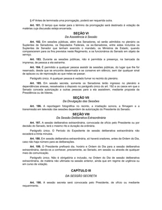 § 4º Antes de terminada uma prorrogação, poderá ser requerida outra.
Art. 181. O tempo que restar para o término da prorrogação será destinado à votação de
matérias cuja discussão esteja encerrada.
SEÇÃO VI
Da Assistência à Sessão
Art. 182. Em sessões públicas, além dos Senadores, só serão admitidos no plenário os
Suplentes de Senadores, os Deputados Federais, os ex-Senadores, entre estes incluídos os
Suplentes de Senador que tenham exercido o mandato, os Ministros de Estado, quando
comparecerem para os fins previstos neste Regimento, e os funcionários do Senado em objeto de
serviço.
Art. 183. Durante as sessões públicas, não é permitida a presença, na bancada da
imprensa, de pessoa a ela estranha.
Art. 184. É permitido a qualquer pessoa assistir às sessões públicas, do lugar que lhe for
reservado, desde que se encontre desarmada e se conserve em silêncio, sem dar qualquer sinal
de aplauso ou de reprovação ao que nelas se passar.
Parágrafo único. A qualquer pessoa é vedado fumar no recinto do plenário.
Art. 185. Em sessão secreta, somente os Senadores terão ingresso no plenário e
dependências anexas, ressalvados o disposto no parágrafo único do art. 192 e os casos em que o
Senado conceda autorização a outras pessoas para a ela assistirem, mediante proposta da
Presidência ou de líderes.
SEÇÃO VII
Da Divulgação das Sessões
Art. 186. A reportagem fotográfica no recinto, a irradiação sonora, a filmagem e a
transmissão em televisão das sessões dependem de autorização do Presidente do Senado.
SEÇÃO VIII
Da Sessão Deliberativa Extraordinária
Art. 187. A sessão deliberativa extraordinária, convocada de ofício pelo Presidente ou por
decisão do Senado, terá o mesmo rito e duração da ordinária.
Parágrafo único. O Período do Expediente de sessão deliberativa extraordinária não
excederá a trinta minutos.
Art. 188. Em sessão deliberativa extraordinária, só haverá oradores, antes da Ordem do Dia,
caso não haja número para as deliberações.
Art. 189. O Presidente prefixará dia, horário e Ordem do Dia para a sessão deliberativa
extraordinária, dando-os a conhecer, previamente, ao Senado, em sessão ou através de qualquer
meio de comunicação.
Parágrafo único. Não é obrigatória a inclusão, na Ordem do Dia de sessão deliberativa
extraordinária, de matéria não ultimada na sessão anterior, ainda que em regime de urgência ou
em curso de votação.
CAPÍTULO III
DA SESSÃO SECRETA
Art. 190. A sessão secreta será convocada pelo Presidente, de ofício ou mediante
requerimento.
 