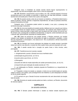 Parágrafo único. A finalidade da sessão secreta deverá figurar expressamente no
requerimento, mas não será divulgada, assim como o nome do requerente.
Art. 191. Recebido o requerimento a que se refere o art. 190, o Senado passará a funcionar
secretamente para a sua votação; se aprovado, e desde que não haja data prefixada, a sessão
secreta será convocada para o mesmo dia ou para o dia seguinte.
Art. 192. Na sessão secreta, antes de se iniciarem os trabalhos, o Presidente determinará a
saída do plenário, tribunas, galerias e respectivas dependências, de todas as pessoas estranhas,
inclusive funcionários da Casa.
Parágrafo único. O Presidente poderá admitir na sessão, a seu juízo, a presença dos
servidores que julgar necessários.
Art. 193. No início dos trabalhos de sessão secreta, deliberar-se-á se o assunto que motivou
a convocação deverá ser tratado secreta ou publicamente, não podendo esse debate exceder a
quinze minutos, sendo permitido a cada orador usar da palavra por três minutos, de uma só vez.
No primeiro caso, prosseguirão os trabalhos secretamente; no segundo, serão levantados para que
o assunto seja, oportunamente, apreciado em sessão pública.
Art. 194. Antes de encerrar-se uma sessão secreta, o Plenário resolverá, por simples
votação e sem debate, se deverão ser conservados em sigilo ou publicados o resultado, o nome
dos que requereram a convocação e, nos casos do art. 135, os pareceres e demais documentos
constantes do processo.
Art. 195. Ao Senador que houver participado dos debates em sessão secreta é permitido
reduzir por escrito o seu discurso, no prazo de vinte e quatro horas, para ser arquivado com a ata.
Art. 196. A sessão secreta terá a duração de quatro horas e trinta minutos, salvo
prorrogação.
Art. 197. Transformar-se-á em secreta a sessão:
I - obrigatoriamente, quando o Senado tiver de se manifestar sobre:
a) declaração de guerra (Const., art. 49, II);
b) acordo sobre a paz (Const., art. 49, II);
c) (Revogado);
d) escolha de chefe de missão diplomática de caráter permanente (Const., art. 52, IV);
e) requerimento para realização de sessão secreta (art. 191);
II - por deliberação do Plenário, mediante proposta da Presidência ou a requerimento de
qualquer Senador.
§ 1º Esgotado o tempo da sessão ou cessado o motivo de sua transformação em secreta,
voltará a mesma a ser pública, para prosseguimento dos trabalhos ou para designação da Ordem
do Dia da sessão seguinte.
§ 2º O período em que o Senado funcionar secretamente não será descontado da duração
total da sessão.
Art. 198. Somente em sessão secreta poderá ser dado a conhecer, ao Plenário, documento
de natureza sigilosa.
CAPÍTULO IV
DA SESSÃO ESPECIAL
Art. 199. O Senado poderá interromper a sessão ou realizar sessão especial para
 