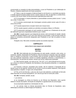 comemoração ou recepção de altas personalidades, a juízo do Presidente ou por deliberação do
Plenário, mediante requerimento de 6 (seis) senadores.
§ 1º Salvo o caso de recepção a Chefe de Estado ou de Governo ou autoridade equivalente,
a sessão especial somente poderá ocorrer 2 (duas) vezes por mês, às segundas ou sextas-feiras,
e quando não houver Ordem do Dia previamente agendada para esses dias.
§ 2º A homenagem à mesma efeméride ou personalidade somente poderá ocorrer 1 (uma)
vez a cada 10 (dez) anos.
§ 3º A primeira comemoração das homenagens somente poderá ocorrer após 25 (vinte e
cinco) anos do fato.
§ 4º A sessão especial terá a duração máxima de 2 (duas) horas.
§ 5º Em sessão especial, poderão ser admitidos convidados à Mesa e no Plenário.
§ 6º O parlamentar estrangeiro só será recebido em plenário se o Parlamento do seu país
der tratamento igual aos congressistas brasileiros que o visitem.
Art. 200. A sessão especial, que independe de número, será convocada em sessão, através
do Diário do Senado Federal, ou por outro meio oficial de comunicação, e nela somente usarão da
palavra os senadores previamente designados pelo Presidente ou por líder de partido ou bloco
parlamentar.
Parágrafo único. Não serão concedidos apartes nas sessões especiais.
CAPÍTULO V
DAS ATAS E DOS ANAIS DAS SESSÕES
SEÇÃO I
Das Atas
Art. 201. Será elaborada ata circunstanciada de cada sessão, contendo, entre outros, os
incidentes, debates, declarações da Presidência, listas de presença e chamada, texto das matérias
lidas ou votadas e os discursos, a qual constará, salvo se secreta, do Diário do Senado Federal,
que será publicado diariamente, durante as sessões legislativas ordinárias e extraordinárias, e,
eventualmente, nos períodos de recesso, sempre que houver matéria para publicação.
§ 1º Não havendo sessão, nos casos do art. 154, § 6º, I e IV, será publicada ata da reunião,
que conterá os nomes do Presidente, dos Secretários e dos Senadores presentes, e o expediente
despachado.
§ 2º Quando o discurso, requisitado para revisão, não for restituído à Taquigrafia até as
dezoito horas do dia seguinte, deixará de ser incluído na ata da sessão respectiva, onde figurará
nota explicativa a respeito, no lugar a ele correspondente
§ 3º Se, ao fim de trinta dias, o discurso não houver sido restituído, a publicação se fará pela
cópia arquivada nos serviços taquigráficos, com nota de que não foi revisto pelo orador.
Art. 202. Constarão, também, da ata:
I - por extenso:
a) as mensagens ou ofícios do Governo ou da Câmara dos Deputados, salvo quando
relativos à sanção de projetos, devolução de autógrafos ou agradecimento de comunicação;
b) as proposições legislativas e declarações de voto;
II - em súmula, todos os demais documentos lidos no Período do Expediente, salvo
deliberação do Senado ou determinação da Presidência.
 