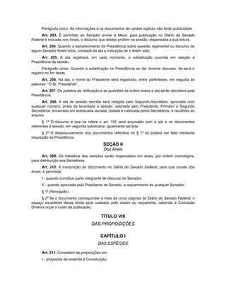 Parágrafo único. As informações e os documentos de caráter sigiloso não terão publicidade.
Art. 203. É permitido ao Senador enviar à Mesa, para publicação no Diário do Senado
Federal e inclusão nos Anais, o discurso que deseje proferir na sessão, dispensada a sua leitura.
Art. 204. Quando o esclarecimento da Presidência sobre questão regimental ou discurso de
algum Senador forem lidos, constará da ata a indicação de o terem sido.
Art. 205. A ata registrará, em cada momento, a substituição ocorrida em relação à
Presidência da sessão.
Parágrafo único. Quando a substituição na Presidência se der durante discurso, far-se-á o
registro no fim deste.
Art. 206. Na ata, o nome do Presidente será registrado, entre parênteses, em seguida às
palavras: “O Sr. Presidente”.
Art. 207. Os pedidos de retificação e as questões de ordem sobre a ata serão decididos pela
Presidência.
Art. 208. A ata de sessão secreta será redigida pelo Segundo-Secretário, aprovada com
qualquer número, antes de levantada a sessão, assinada pelo Presidente, Primeiro e Segundo
Secretários, encerrada em sobrecarta lacrada, datada e rubricada pelos Secretários, e recolhida ao
arquivo.
§ 1º O discurso a que se refere o art. 195 será arquivado com a ata e os documentos
referentes à sessão, em segunda sobrecarta, igualmente lacrada.
§ 2º O desarquivamento dos documentos referidos no § 1º só poderá ser feito mediante
requisição da Presidência.
SEÇÃO II
Dos Anais
Art. 209. Os trabalhos das sessões serão organizados em anais, por ordem cronológica,
para distribuição aos Senadores.
Art. 210. A transcrição de documento no Diário do Senado Federal, para que conste dos
Anais, é permitida:
I - quando constituir parte integrante de discurso de Senador;
II - quando aprovada pelo Presidente do Senado, a requerimento de qualquer Senador.
§ 1º (Revogado).
§ 2º Se o documento corresponder a mais de cinco páginas do Diário do Senado Federal, o
espaço excedente desse limite será custeado pelo orador ou requerente, cabendo à Comissão
Diretora orçar o custo da publicação.
TÍTULO VIII
DAS PROPOSIÇÕES
CAPÍTULO I
DAS ESPÉCIES
Art. 211. Consistem as proposições em:
I - propostas de emenda à Constituição;
 