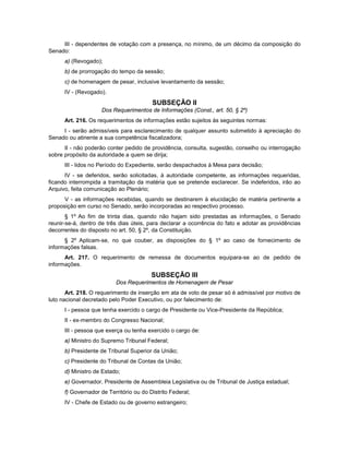 III - dependentes de votação com a presença, no mínimo, de um décimo da composição do
Senado:
a) (Revogado);
b) de prorrogação do tempo da sessão;
c) de homenagem de pesar, inclusive levantamento da sessão;
IV - (Revogado).
SUBSEÇÃO II
Dos Requerimentos de Informações (Const., art. 50, § 2º)
Art. 216. Os requerimentos de informações estão sujeitos às seguintes normas:
I - serão admissíveis para esclarecimento de qualquer assunto submetido à apreciação do
Senado ou atinente a sua competência fiscalizadora;
II - não poderão conter pedido de providência, consulta, sugestão, conselho ou interrogação
sobre propósito da autoridade a quem se dirija;
III - lidos no Período do Expediente, serão despachados à Mesa para decisão;
IV - se deferidos, serão solicitadas, à autoridade competente, as informações requeridas,
ficando interrompida a tramitação da matéria que se pretende esclarecer. Se indeferidos, irão ao
Arquivo, feita comunicação ao Plenário;
V - as informações recebidas, quando se destinarem à elucidação de matéria pertinente a
proposição em curso no Senado, serão incorporadas ao respectivo processo.
§ 1º Ao fim de trinta dias, quando não hajam sido prestadas as informações, o Senado
reunir-se-á, dentro de três dias úteis, para declarar a ocorrência do fato e adotar as providências
decorrentes do disposto no art. 50, § 2º, da Constituição.
§ 2º Aplicam-se, no que couber, as disposições do § 1º ao caso de fornecimento de
informações falsas.
Art. 217. O requerimento de remessa de documentos equipara-se ao de pedido de
informações.
SUBSEÇÃO III
Dos Requerimentos de Homenagem de Pesar
Art. 218. O requerimento de inserção em ata de voto de pesar só é admissível por motivo de
luto nacional decretado pelo Poder Executivo, ou por falecimento de:
I - pessoa que tenha exercido o cargo de Presidente ou Vice-Presidente da República;
II - ex-membro do Congresso Nacional;
III - pessoa que exerça ou tenha exercido o cargo de:
a) Ministro do Supremo Tribunal Federal;
b) Presidente de Tribunal Superior da União;
c) Presidente do Tribunal de Contas da União;
d) Ministro de Estado;
e) Governador, Presidente de Assembleia Legislativa ou de Tribunal de Justiça estadual;
f) Governador de Território ou do Distrito Federal;
IV - Chefe de Estado ou de governo estrangeiro;
 