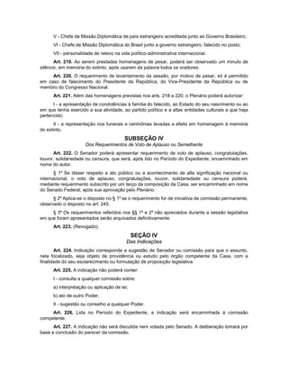 V - Chefe de Missão Diplomática de país estrangeiro acreditada junto ao Governo Brasileiro;
VI - Chefe de Missão Diplomática do Brasil junto a governo estrangeiro, falecido no posto;
VII - personalidade de relevo na vida político-administrativa internacional.
Art. 219. Ao serem prestadas homenagens de pesar, poderá ser observado um minuto de
silêncio, em memória do extinto, após usarem da palavra todos os oradores.
Art. 220. O requerimento de levantamento da sessão, por motivo de pesar, só é permitido
em caso de falecimento do Presidente da República, do Vice-Presidente da República ou de
membro do Congresso Nacional.
Art. 221. Além das homenagens previstas nos arts. 218 a 220, o Plenário poderá autorizar:
I - a apresentação de condolências à família do falecido, ao Estado do seu nascimento ou ao
em que tenha exercido a sua atividade, ao partido político e a altas entidades culturais a que haja
pertencido;
II - a representação nos funerais e cerimônias levadas a efeito em homenagem à memória
do extinto.
SUBSEÇÃO IV
Dos Requerimentos de Voto de Aplauso ou Semelhante
Art. 222. O Senador poderá apresentar requerimento de voto de aplauso, congratulações,
louvor, solidariedade ou censura, que será, após lido no Período do Expediente, encaminhado em
nome do autor.
§ 1º Se disser respeito a ato público ou a acontecimento de alta significação nacional ou
internacional, o voto de aplauso, congratulações, louvor, solidariedade ou censura poderá,
mediante requerimento subscrito por um terço da composição da Casa, ser encaminhado em nome
do Senado Federal, após sua aprovação pelo Plenário.
§ 2º Aplica-se o disposto no § 1º se o requerimento for de iniciativa de comissão permanente,
observado o disposto no art. 245.
§ 3º Os requerimentos referidos nos §§ 1º e 2º não apreciados durante a sessão legislativa
em que foram apresentados serão arquivados definitivamente.
Art. 223. (Revogado).
SEÇÃO IV
Das Indicações
Art. 224. Indicação corresponde a sugestão de Senador ou comissão para que o assunto,
nela focalizado, seja objeto de providência ou estudo pelo órgão competente da Casa, com a
finalidade do seu esclarecimento ou formulação de proposição legislativa.
Art. 225. A indicação não poderá conter:
I - consulta a qualquer comissão sobre:
a) interpretação ou aplicação de lei;
b) ato de outro Poder;
II - sugestão ou conselho a qualquer Poder.
Art. 226. Lida no Período do Expediente, a indicação será encaminhada à comissão
competente.
Art. 227. A indicação não será discutida nem votada pelo Senado. A deliberação tomará por
base a conclusão do parecer da comissão.
 