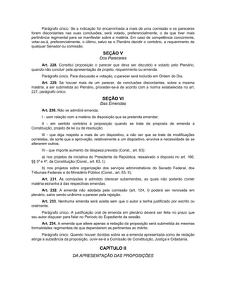 Parágrafo único. Se a indicação for encaminhada a mais de uma comissão e os pareceres
forem discordantes nas suas conclusões, será votado, preferencialmente, o da que tiver mais
pertinência regimental para se manifestar sobre a matéria. Em caso de competência concorrente,
votar-se-á, preferencialmente, o último, salvo se o Plenário decidir o contrário, a requerimento de
qualquer Senador ou comissão.
SEÇÃO V
Dos Pareceres
Art. 228. Constitui proposição o parecer que deva ser discutido e votado pelo Plenário,
quando não concluir pela apresentação de projeto, requerimento ou emenda.
Parágrafo único. Para discussão e votação, o parecer será incluído em Ordem do Dia.
Art. 229. Se houver mais de um parecer, de conclusões discordantes, sobre a mesma
matéria, a ser submetida ao Plenário, proceder-se-á de acordo com a norma estabelecida no art.
227, parágrafo único.
SEÇÃO VI
Das Emendas
Art. 230. Não se admitirá emenda:
I - sem relação com a matéria da disposição que se pretenda emendar;
II - em sentido contrário à proposição quando se trate de proposta de emenda à
Constituição, projeto de lei ou de resolução;
III - que diga respeito a mais de um dispositivo, a não ser que se trate de modificações
correlatas, de sorte que a aprovação, relativamente a um dispositivo, envolva a necessidade de se
alterarem outros;
IV - que importe aumento da despesa prevista (Const., art. 63):
a) nos projetos de iniciativa do Presidente da República, ressalvado o disposto no art. 166,
§§ 3º e 4º, da Constituição (Const., art. 63, I);
b) nos projetos sobre organização dos serviços administrativos do Senado Federal, dos
Tribunais Federais e do Ministério Público (Const., art. 63, II).
Art. 231. Às comissões é admitido oferecer subemendas, as quais não poderão conter
matéria estranha à das respectivas emendas.
Art. 232. A emenda não adotada pela comissão (art. 124, I) poderá ser renovada em
plenário, salvo sendo unânime o parecer pela rejeição.
Art. 233. Nenhuma emenda será aceita sem que o autor a tenha justificado por escrito ou
oralmente.
Parágrafo único. A justificação oral de emenda em plenário deverá ser feita no prazo que
seu autor dispuser para falar no Período do Expediente da sessão.
Art. 234. A emenda que altere apenas a redação da proposição será submetida às mesmas
formalidades regimentais de que dependerem as pertinentes ao mérito.
Parágrafo único. Quando houver dúvidas sobre se a emenda apresentada como de redação
atinge a substância da proposição, ouvir-se-á a Comissão de Constituição, Justiça e Cidadania.
CAPÍTULO II
DA APRESENTAÇÃO DAS PROPOSIÇÕES
 