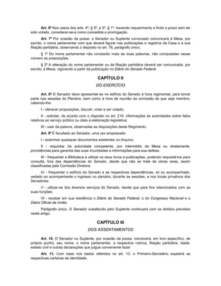 Art. 6º Nos casos dos arts. 4º, § 5º, e 5º, § 1º, havendo requerimento e findo o prazo sem ter
sido votado, considerar-se-á como concedida a prorrogação.
Art. 7º Por ocasião da posse, o Senador ou Suplente convocado comunicará à Mesa, por
escrito, o nome parlamentar com que deverá figurar nas publicações e registros da Casa e a sua
filiação partidária, observando o disposto no art. 78, parágrafo único.
§ 1º Do nome parlamentar não constarão mais de duas palavras, não computadas nesse
número as preposições.
§ 2º A alteração do nome parlamentar ou da filiação partidária deverá ser comunicada, por
escrito, à Mesa, vigorando a partir da publicação no Diário do Senado Federal.
CAPÍTULO II
DO EXERCÍCIO
Art. 8º O Senador deve apresentar-se no edifício do Senado à hora regimental, para tomar
parte nas sessões do Plenário, bem como à hora de reunião da comissão de que seja membro,
cabendo-lhe:
I - oferecer proposições, discutir, votar e ser votado;
II - solicitar, de acordo com o disposto no art. 216, informações às autoridades sobre fatos
relativos ao serviço público ou úteis à elaboração legislativa;
III - usar da palavra, observadas as disposições deste Regimento.
Art. 9º É facultado ao Senador, uma vez empossado:
I - examinar quaisquer documentos existentes no Arquivo;
II - requisitar da autoridade competente, por intermédio da Mesa ou diretamente,
providências para garantia das suas imunidades e informações para sua defesa;
III - frequentar a Biblioteca e utilizar os seus livros e publicações, podendo requisitá-los para
consulta, fora das dependências do Senado, desde que não se trate de obras raras, assim
classificadas pela Comissão Diretora;
IV - frequentar o edifício do Senado e as respectivas dependências, só ou acompanhado,
vedado ao acompanhante o ingresso no plenário, durante as sessões, e nos locais privativos dos
Senadores;
V - utilizar-se dos diversos serviços do Senado, desde que para fins relacionados com as
suas funções;
VI - receber em sua residência o Diário do Senado Federal, o do Congresso Nacional e o
Diário Oficial da União.
Parágrafo único. O Senador substituído pelo Suplente continuará com os direitos previstos
neste artigo.
CAPÍTULO III
DOS ASSENTAMENTOS
Art. 10. O Senador ou Suplente, por ocasião da posse, inscreverá, em livro específico, de
próprio punho, seu nome, o nome parlamentar, a respectiva rubrica, filiação partidária, idade,
estado civil e outras declarações que julgue conveniente fazer.
Art. 11. Com base nos dados referidos no art. 10, o Primeiro-Secretário expedirá as
respectivas carteiras de identidade.
 