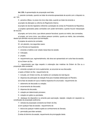 Art. 235. A apresentação de proposição será feita:
I - perante comissão, quando se tratar de emenda apresentada de acordo com o disposto no
art. 122;
II - perante a Mesa, no prazo de cinco dias úteis, quando se tratar de emenda a:
a) projeto de alteração ou reforma do Regimento Interno;
b) projeto de decreto legislativo referente a prestação de contas do Presidente da República;
c) projetos apreciados pelas comissões com poder terminativo, quando houver interposição
de recurso;
d) projeto, em turno único, que obtiver parecer favorável, quanto ao mérito, das comissões;
e) projeto, em turno único, que obtiver parecer contrário, quanto ao mérito, das comissões,
desde que admitido recurso para sua tramitação;
f) projetos de autoria de comissão;
III - em plenário, nos seguintes casos:
a) no Período do Expediente:
1 - emenda a matéria a ser votada nessa fase da sessão;
2 - indicação;
3 - projeto;
4 - requerimento que, regimentalmente, não deva ser apresentado em outra fase da sessão;
b) na Ordem do Dia:
1 - requerimento que diga respeito à ordenação das matérias da Ordem do Dia ou a
proposição dela constante;
2 - emenda a projeto em turno suplementar, ao anunciar-se sua discussão;
c) após a Ordem do Dia - requerimento de:
1 - inclusão, em Ordem do Dia, de matéria em condições de nela figurar;
2 - dispensa de publicação de redação final para imediata deliberação do Plenário;
d) na fase da sessão em que a matéria respectiva foi anunciada - requerimento de:
1 - adiamento de discussão ou votação;
2 - encerramento de discussão;
3 - dispensa de discussão;
4 - votação por determinado processo;
5 - votação em globo ou parcelada;
6 - destaque de dispositivo ou emenda para aprovação, rejeição, votação em separado ou
constituição de proposição autônoma;
7 - retirada de proposição constante da Ordem do Dia;
e) em qualquer fase da sessão - requerimento de:
1 - leitura de qualquer matéria sujeita ao conhecimento do Senado;
2 - permissão para falar sentado;
f) antes do término da sessão, requerimento de prorrogação desta.
 