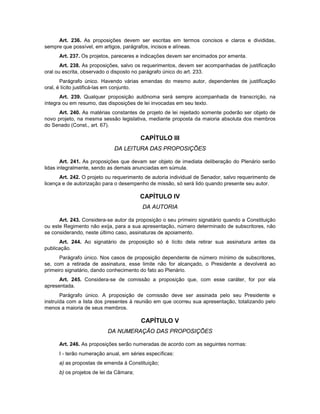 Art. 236. As proposições devem ser escritas em termos concisos e claros e divididas,
sempre que possível, em artigos, parágrafos, incisos e alíneas.
Art. 237. Os projetos, pareceres e indicações devem ser encimados por ementa.
Art. 238. As proposições, salvo os requerimentos, devem ser acompanhadas de justificação
oral ou escrita, observado o disposto no parágrafo único do art. 233.
Parágrafo único. Havendo várias emendas do mesmo autor, dependentes de justificação
oral, é lícito justificá-las em conjunto.
Art. 239. Qualquer proposição autônoma será sempre acompanhada de transcrição, na
íntegra ou em resumo, das disposições de lei invocadas em seu texto.
Art. 240. As matérias constantes de projeto de lei rejeitado somente poderão ser objeto de
novo projeto, na mesma sessão legislativa, mediante proposta da maioria absoluta dos membros
do Senado (Const., art. 67).
CAPÍTULO III
DA LEITURA DAS PROPOSIÇÕES
Art. 241. As proposições que devam ser objeto de imediata deliberação do Plenário serão
lidas integralmente, sendo as demais anunciadas em súmula.
Art. 242. O projeto ou requerimento de autoria individual de Senador, salvo requerimento de
licença e de autorização para o desempenho de missão, só será lido quando presente seu autor.
CAPÍTULO IV
DA AUTORIA
Art. 243. Considera-se autor da proposição o seu primeiro signatário quando a Constituição
ou este Regimento não exija, para a sua apresentação, número determinado de subscritores, não
se considerando, neste último caso, assinaturas de apoiamento.
Art. 244. Ao signatário de proposição só é lícito dela retirar sua assinatura antes da
publicação.
Parágrafo único. Nos casos de proposição dependente de número mínimo de subscritores,
se, com a retirada de assinatura, esse limite não for alcançado, o Presidente a devolverá ao
primeiro signatário, dando conhecimento do fato ao Plenário.
Art. 245. Considera-se de comissão a proposição que, com esse caráter, for por ela
apresentada.
Parágrafo único. A proposição de comissão deve ser assinada pelo seu Presidente e
instruída com a lista dos presentes à reunião em que ocorreu sua apresentação, totalizando pelo
menos a maioria de seus membros.
CAPÍTULO V
DA NUMERAÇÃO DAS PROPOSIÇÕES
Art. 246. As proposições serão numeradas de acordo com as seguintes normas:
I - terão numeração anual, em séries específicas:
a) as propostas de emenda à Constituição;
b) os projetos de lei da Câmara;
 