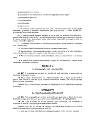 c) os projetos de lei do Senado;
d) os projetos de decreto legislativo, com especificação da Casa de origem;
e) os projetos de resolução;
f) os requerimentos;
g) as indicações;
h) os pareceres;
II - as emendas serão numeradas, em cada turno, pela ordem dos artigos da proposição
emendada, guardada a sequência determinada pela sua natureza, a saber: supressivas,
substitutivas, modificativas e aditivas;
III - as subemendas de comissão figurarão ao fim da série das emendas de sua iniciativa,
subordinadas ao título “subemendas”, com a indicação das emendas a que correspondam. Quando
à mesma emenda forem apresentadas várias subemendas, estas terão numeração ordinal em
relação à emenda respectiva;
IV - as emendas da Câmara serão anexadas ao processo do projeto primitivo e tramitarão
com o número deste.
§ 1º Os projetos de lei complementar tramitarão com essa denominação.
§ 2º Nas publicações referentes aos projetos em revisão, mencionar-se-á, entre parênteses,
o número na Casa de origem, em seguida ao que lhe couber no Senado.
§ 3º Ao número correspondente a cada emenda de comissão acrescentar-se-ão as iniciais
desta.
§ 4º A emenda que substituir integralmente o projeto terá, em seguida ao número, entre
parênteses, a indicação “substitutivo”.
CAPÍTULO VI
DO APOIAMENTO DAS PROPOSIÇÕES
Art. 247. A proposição apresentada em plenário só será submetida a apoiamento por
solicitação de qualquer Senador.
Art. 248. A votação de apoiamento não será encaminhada, salvo se algum Senador pedir a
palavra para combatê-lo, caso em que o encaminhamento ficará adstrito a um Senador de cada
partido ou bloco parlamentar.
Parágrafo único. O quorum para aprovação do apoiamento é de um décimo da composição
do Senado.
CAPÍTULO VII
DA PUBLICAÇÃO DAS PROPOSIÇÕES
Art. 249. Toda proposição apresentada ao Senado será publicada no Diário do Senado
Federal, na íntegra, acompanhada, quando for o caso, da justificação e da legislação citada.
Art. 250. Será publicado em avulso eletrônico, para distribuição aos Senadores e
comissões, o texto de toda proposição apresentada ao Senado.
Parágrafo único. Ao fim da fase de instrução da matéria serão publicados em avulsos
eletrônicos os pareceres proferidos, neles se incluindo:
I - o texto das emendas, caso não tenham sido publicadas em avulso eletrônico especial;
 