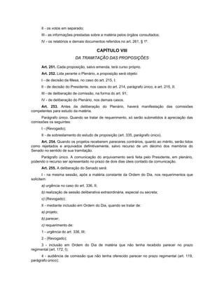 II - os votos em separado;
III - as informações prestadas sobre a matéria pelos órgãos consultados;
IV - os relatórios e demais documentos referidos no art. 261, § 1º.
CAPÍTULO VIII
DA TRAMITAÇÃO DAS PROPOSIÇÕES
Art. 251. Cada proposição, salvo emenda, terá curso próprio.
Art. 252. Lida perante o Plenário, a proposição será objeto:
I - de decisão da Mesa, no caso do art. 215, I;
II - de decisão do Presidente, nos casos do art. 214, parágrafo único, e art. 215, II;
III - de deliberação de comissão, na forma do art. 91;
IV - de deliberação do Plenário, nos demais casos.
Art. 253. Antes da deliberação do Plenário, haverá manifestação das comissões
competentes para estudo da matéria.
Parágrafo único. Quando se tratar de requerimento, só serão submetidos à apreciação das
comissões os seguintes:
I - (Revogado);
II - de sobrestamento do estudo de proposição (art. 335, parágrafo único).
Art. 254. Quando os projetos receberem pareceres contrários, quanto ao mérito, serão tidos
como rejeitados e arquivados definitivamente, salvo recurso de um décimo dos membros do
Senado no sentido de sua tramitação.
Parágrafo único. A comunicação do arquivamento será feita pelo Presidente, em plenário,
podendo o recurso ser apresentado no prazo de dois dias úteis contado da comunicação.
Art. 255. A deliberação do Senado será:
I - na mesma sessão, após a matéria constante da Ordem do Dia, nos requerimentos que
solicitem:
a) urgência no caso do art. 336, II;
b) realização de sessão deliberativa extraordinária, especial ou secreta;
c) (Revogado);
II - mediante inclusão em Ordem do Dia, quando se tratar de:
a) projeto;
b) parecer;
c) requerimento de:
1 - urgência do art. 336, III;
2 - (Revogado);
3 - inclusão em Ordem do Dia de matéria que não tenha recebido parecer no prazo
regimental (art. 172, I);
4 - audiência de comissão que não tenha oferecido parecer no prazo regimental (art. 119,
parágrafo único);
 