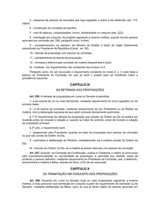 5 - dispensa de parecer da comissão que haja esgotado o prazo a ela destinado (art. 119,
caput);
6 - constituição de comissão temporária;
7 - voto de aplauso, congratulações, louvor, solidariedade ou censura (arts. 222);
8 - tramitação em conjunto, de projetos regulando a mesma matéria, quando houver parecer
aprovado em comissão (art. 258, parágrafo único, in fine);
9 - comparecimento, ao plenário, de Ministro de Estado e titular de órgão diretamente
subordinado ao Presidente da República (Const., art. 50);
10 - retirada de proposição com parecer de comissão;
11 - sobrestamento do estudo de proposição;
12 - remessa a determinada comissão de matéria despachada a outra.
III - imediata, nos requerimentos não constantes dos incisos I e II.
Parágrafo único. Ao ser anunciado o requerimento constante do inciso II, c, 3, será dada a
palavra ao Presidente da Comissão em que se ache o projeto para se manifestar sobre a
providência requerida.
CAPÍTULO IX
DA RETIRADA DAS PROPOSIÇÕES
Art. 256. A retirada de proposições em curso no Senado é permitida:
I - a de autoria de um ou mais Senadores, mediante requerimento do único signatário ou do
primeiro deles;
II - a de autoria de comissão, mediante requerimento de seu Presidente ou do Relator da
matéria, com a declaração expressa de que assim procede devidamente autorizado.
§ 1º O requerimento de retirada de proposição que constar da Ordem do Dia só poderá ser
recebido antes de iniciada a votação e, quando se tratar de emenda, antes de iniciada a votação
da proposição principal.
§ 2º Lido, o requerimento será:
I - despachado pelo Presidente, quando se tratar de proposição sem parecer de comissão
ou que não conste da Ordem do Dia;
II - submetido à deliberação do Plenário, imediatamente, se a matéria constar da Ordem do
Dia;
III - incluído em Ordem do Dia, se a matéria já estiver instruída com parecer de comissão.
Art. 257. Quando, na Comissão de Constituição, Justiça e Cidadania, o relator se pronunciar
pela inconstitucionalidade ou injuridicidade da proposição, é permitida sua retirada, antes de
proferido o parecer definitivo, mediante requerimento ao Presidente da Comissão, que, o deferindo,
encaminhará a matéria à Mesa, através de ofício, a fim de ser arquivada.
CAPÍTULO X
DA TRAMITAÇÃO EM CONJUNTO DAS PROPOSIÇÕES
Art. 258. Havendo em curso no Senado duas ou mais proposições regulando a mesma
matéria, é lícito promover sua tramitação em conjunto a partir de requerimento de comissão ou de
Senador, mediante deliberação da Mesa, salvo as que já foram objeto de parecer aprovado em
 