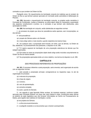comissão ou que constem da Ordem do Dia.
Parágrafo único. Os requerimentos de tramitação conjunta de matérias que já constem da
Ordem do Dia ou que tenham parecer aprovado em comissão serão submetidos à deliberação do
Plenário.
Art. 259. Aprovado o requerimento de tramitação conjunta, os projetos serão remetidos à
Comissão de Constituição, Justiça e Cidadania, se sobre algum deles for necessária a apreciação
dos aspectos constitucional e jurídico, ou à comissão a que tenham sido distribuídos, para
apreciação do mérito.
Art. 260. Na tramitação em conjunto, serão obedecidas as seguintes normas:
I - ao processo do projeto que deva ter precedência serão apensos, sem incorporações, os
dos demais;
II - terá precedência:
a) o projeto da Câmara sobre o do Senado;
b) o mais antigo sobre o mais recente, quando originários da mesma Casa;
III - em qualquer caso, a proposição será incluída, em série, com as demais, na Ordem do
Dia, obedecido, no processamento dos pareceres, o disposto no art. 268.
§ 1º O regime especial de tramitação de uma proposição estende-se às demais que lhe
estejam apensadas.
§ 2º Em todos os casos as proposições objeto deste artigo serão incluídas conjuntamente na
Ordem do Dia da mesma sessão.
§ 3° As proposições apensadas terão um único relatório, nos termos do disposto no art. 268.
CAPÍTULO XI
DOS PROCESSOS REFERENTES ÀS PROPOSIÇÕES
Art. 261. O processo referente a cada proposição, salvo emenda, será organizado de acordo
com as seguintes normas:
I - será autuada a proposição principal, consignando-se na respectiva capa, no ato da
organização do processo:
a) a natureza da proposição;
b) a Casa de origem;
c) o número;
d) o ano de apresentação;
e) a ementa completa;
f) o autor, quando do Senado;
II - em seguida à capa figurarão folhas avulsas, de impresso especial, conforme modelo
aprovado pela Comissão Diretora, em duas vias, para original e cópia, constituindo estas últimas
os boletins de ação legislativa que irão fornecer informações ao Centro de Processamento de
Dados, para registro das matérias em tramitação; e ainda:
a) nos projetos da Câmara:
1 - o ofício de encaminhamento;
2 - o autógrafo recebido e os documentos que o tiverem acompanhado;
 