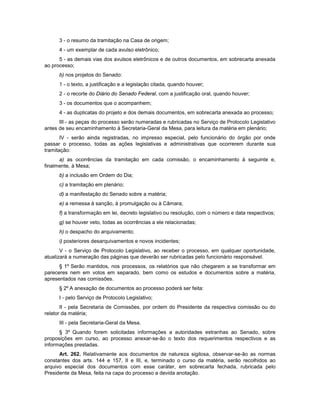 3 - o resumo da tramitação na Casa de origem;
4 - um exemplar de cada avulso eletrônico;
5 - as demais vias dos avulsos eletrônicos e de outros documentos, em sobrecarta anexada
ao processo;
b) nos projetos do Senado:
1 - o texto, a justificação e a legislação citada, quando houver;
2 - o recorte do Diário do Senado Federal, com a justificação oral, quando houver;
3 - os documentos que o acompanhem;
4 - as duplicatas do projeto e dos demais documentos, em sobrecarta anexada ao processo;
III - as peças do processo serão numeradas e rubricadas no Serviço de Protocolo Legislativo
antes de seu encaminhamento à Secretaria-Geral da Mesa, para leitura da matéria em plenário;
IV - serão ainda registradas, no impresso especial, pelo funcionário do órgão por onde
passar o processo, todas as ações legislativas e administrativas que ocorrerem durante sua
tramitação:
a) as ocorrências da tramitação em cada comissão, o encaminhamento à seguinte e,
finalmente, à Mesa;
b) a inclusão em Ordem do Dia;
c) a tramitação em plenário;
d) a manifestação do Senado sobre a matéria;
e) a remessa à sanção, à promulgação ou à Câmara;
f) a transformação em lei, decreto legislativo ou resolução, com o número e data respectivos;
g) se houver veto, todas as ocorrências a ele relacionadas;
h) o despacho do arquivamento;
i) posteriores desarquivamentos e novos incidentes;
V - o Serviço de Protocolo Legislativo, ao receber o processo, em qualquer oportunidade,
atualizará a numeração das páginas que deverão ser rubricadas pelo funcionário responsável.
§ 1º Serão mantidos, nos processos, os relatórios que não chegarem a se transformar em
pareceres nem em votos em separado, bem como os estudos e documentos sobre a matéria,
apresentados nas comissões.
§ 2º A anexação de documentos ao processo poderá ser feita:
I - pelo Serviço de Protocolo Legislativo;
II - pela Secretaria de Comissões, por ordem do Presidente da respectiva comissão ou do
relator da matéria;
III - pela Secretaria-Geral da Mesa.
§ 3º Quando forem solicitadas informações a autoridades estranhas ao Senado, sobre
proposições em curso, ao processo anexar-se-ão o texto dos requerimentos respectivos e as
informações prestadas.
Art. 262. Relativamente aos documentos de natureza sigilosa, observar-se-ão as normas
constantes dos arts. 144 e 157, II e III, e, terminado o curso da matéria, serão recolhidos ao
arquivo especial dos documentos com esse caráter, em sobrecarta fechada, rubricada pelo
Presidente da Mesa, feita na capa do processo a devida anotação.
 