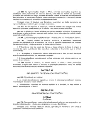 Art. 263. As representações dirigidas à Mesa, contendo observações, sugestões ou
solicitações sobre proposições em curso no Senado, serão lidas no Período do Expediente,
publicadas, em súmula ou na íntegra, no Diário do Senado Federal, reunidas em processo especial
e encaminhadas às respectivas comissões para conhecimento dos relatores e consulta dos demais
membros, acompanhando a proposição em todas as suas fases.
Parágrafo único. É facultado aos Senadores encaminhar ao órgão competente as
representações que receberem, para anexação ao processo.
Art. 264. Ao ser arquivada a proposição, ser-lhe-á anexada uma coleção dos avulsos
eletrônicos publicados para sua instrução no Senado e na Câmara, quando for o caso.
Art. 265. A decisão do Plenário, apoiando, aprovando, rejeitando proposição ou destacando
emenda para constituir projeto em separado, será anotada, com a data respectiva, no texto votado,
e assinada pela Presidência.
Art. 266. O processo da proposição ficará sobre a mesa durante sua tramitação em plenário.
Art. 267. Ocorrendo extravio de qualquer proposição, a Presidência determinará
providências objetivando sua reconstituição, de ofício ou mediante requerimento de qualquer
Senador ou comissão, independentemente de deliberação do Plenário.
§ 1º Quando se tratar de projeto da Câmara, a Mesa solicitará, da Casa de origem, a
remessa de cópias autenticadas dos respectivos autógrafos e documentos que o tenham
acompanhado.
§ 2º Os pareceres já proferidos no Senado serão anexados ao novo processo em cópias
autenticadas pelos Presidentes das respectivas comissões.
§ 3º A reconstituição do processo deverá ser feita pelo órgão onde este se encontrava por
ocasião de seu extravio.
Art. 268. Quando a comissão, no mesmo parecer, se referir a várias proposições
autônomas, o original dele instruirá o processo da proposição preferencial, sendo aos demais
anexadas cópias autenticadas pelo respectivo Presidente.
CAPÍTULO XII
DAS SINOPSES E RESENHAS DAS PROPOSIÇÕES
Art. 269. A Presidência fará publicar:
I - no princípio de cada sessão legislativa, a sinopse de todas as proposições em curso ou
resolvidas pelo Senado na sessão anterior;
II - mensalmente, a resenha das matérias rejeitadas e as enviadas, no mês anterior, à
sanção, à promulgação e à Câmara.
CAPÍTULO XIII
DA APRECIAÇÃO DAS PROPOSIÇÕES
SEÇÃO I
Dos Turnos
Art. 270. As proposições em curso no Senado são subordinadas, em sua apreciação, a um
único turno de discussão e votação, salvo proposta de emenda à Constituição.
Parágrafo único. Havendo substitutivo integral, aprovado pelo Plenário no turno único, o
projeto será submetido a turno suplementar.
 