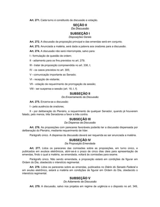 Art. 271. Cada turno é constituído de discussão e votação.
SEÇÃO II
Da Discussão
SUBSEÇÃO I
Disposições Gerais
Art. 272. A discussão da proposição principal e das emendas será em conjunto.
Art. 273. Anunciada a matéria, será dada a palavra aos oradores para a discussão.
Art. 274. A discussão não será interrompida, salvo para:
I - formulação de questão de ordem;
II - adiamento para os fins previstos no art. 279;
III - tratar de proposição compreendida no art. 336, I;
IV - os casos previstos no art. 305;
V - comunicação importante ao Senado;
VI - recepção de visitante;
VII - votação de requerimento de prorrogação da sessão;
VIII - ser suspensa a sessão (art. 18, I, f).
SUBSEÇÃO II
Do Encerramento da Discussão
Art. 275. Encerra-se a discussão:
I - pela ausência de oradores;
II - por deliberação do Plenário, a requerimento de qualquer Senador, quando já houverem
falado, pelo menos, três Senadores a favor e três contra.
SUBSEÇÃO III
Da Dispensa da Discussão
Art. 276. As proposições com pareceres favoráveis poderão ter a discussão dispensada por
deliberação do Plenário, mediante requerimento de líder.
Parágrafo único. A dispensa da discussão deverá ser requerida ao ser anunciada a matéria.
SUBSEÇÃO IV
Da Proposição Emendada
Art. 277. Lidos os pareceres das comissões sobre as proposições, em turno único, e
publicados em avulsos eletrônicos, abrir-se-á o prazo de cinco dias úteis para apresentação de
emendas, findo o qual a matéria, se emendada, voltará às comissões para exame.
Parágrafo único. Não sendo emendada, a proposição estará em condições de figurar em
Ordem do Dia, obedecido o interstício regimental.
Art. 278. Lidos os pareceres sobre as emendas, publicados no Diário do Senado Federal e
em avulso eletrônico, estará a matéria em condições de figurar em Ordem do Dia, obedecido o
interstício regimental.
SUBSEÇÃO V
Do Adiamento da Discussão
Art. 279. A discussão, salvo nos projetos em regime de urgência e o disposto no art. 349,
 