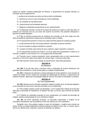 poderá ser adiada, mediante deliberação do Plenário, a requerimento de qualquer Senador ou
comissão, para os seguintes fins:
I - audiência de comissão que sobre ela não se tenha manifestado;
II - reexame por uma ou mais comissões por motivo justificado;
III - ser realizada em dia determinado;
IV - preenchimento de formalidade essencial;
V - diligência considerada imprescindível ao seu esclarecimento.
§ 1º O adiamento previsto no inciso III do caput não poderá ser superior a trinta dias úteis, só
podendo ser renovado uma vez, por prazo não superior ao primeiro, não podendo ultrapassar o
período da sessão legislativa.
§ 2º Não se admitirá requerimento de audiência de comissão ou de outro órgão que não
tenha competência regimental ou legal para se manifestar sobre a matéria.
§ 3º O requerimento previsto no inciso II do caput somente poderá ser recebido quando:
I - a superveniência de fato novo possa justificar a alteração do parecer proferido;
II - houver omissão ou engano manifesto no parecer;
III - a própria comissão, pela maioria de seus membros, julgue necessário o reexame.
§ 4º O requerimento previsto nos incisos I, II e III do caput será apresentado e votado ao se
anunciar a matéria e o dos incisos IV e V, em qualquer fase da discussão.
§ 5º Quando, para a mesma proposição, forem apresentados dois ou mais requerimentos
previstos no inciso III do caput, será votado, em primeiro lugar, o de prazo mais longo.
§ 6º Não havendo número para votação do requerimento, ficará este prejudicado.
SEÇÃO III
Do Interstício
Art. 280. É de três dias úteis o interstício entre a publicação de avulsos eletrônicos dos
pareceres das comissões e o início da discussão ou votação correspondente.
Art. 281. A dispensa de interstício e prévia publicação de avulso eletrônico, para inclusão de
matéria em Ordem do Dia, poderá ser concedida por deliberação do Plenário, a requerimento de
qualquer Senador, desde que a proposição esteja há mais de cinco dias em tramitação no Senado.
SEÇÃO IV
Do Turno Suplementar
Art. 282. Sempre que for aprovado substitutivo integral a projeto de lei, de decreto legislativo
ou de resolução em turno único, será ele submetido a turno suplementar.
§ 1º Nos projetos sujeitos a prazo de tramitação, o turno suplementar realizar-se-á dois dias
úteis após a aprovação do substitutivo, se faltarem oito dias, ou menos, para o término do referido
prazo.
§ 2º Poderão ser oferecidas emendas no turno suplementar, por ocasião da discussão da
matéria, vedada a apresentação de novo substitutivo integral.
Art. 283. Se forem oferecidas emendas, na discussão suplementar, a matéria irá às
comissões competentes, que não poderão concluir seu parecer por novo substitutivo.
Parágrafo único. Nos projetos sujeitos a prazo de tramitação, a matéria será incluída em
Ordem do Dia na sessão deliberativa ordinária seguinte se faltarem cinco dias, ou menos, para o
término do referido prazo, podendo o parecer ser proferido em plenário.
 